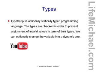 © 2015 Haim Michael 20150807
Types
 TypeScript is optionally statically typed programming
language. The types are checked in order to prevent
assignment of invalid values in term of their types. We
can optionally change the variable into a dynamic one.
LifeMichael.com
 