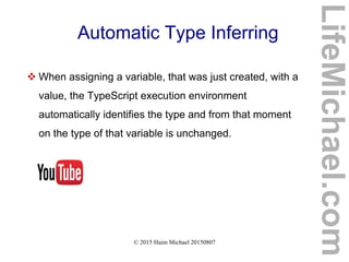 © 2015 Haim Michael 20150807
Automatic Type Inferring
 When assigning a variable, that was just created, with a
value, the TypeScript execution environment
automatically identifies the type and from that moment
on the type of that variable is unchanged.
LifeMichael.com
 