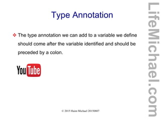 © 2015 Haim Michael 20150807
Type Annotation
 The type annotation we can add to a variable we define
should come after the variable identified and should be
preceded by a colon.
LifeMichael.com
 