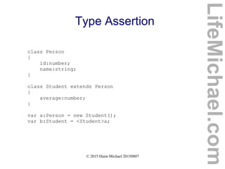 © 2015 Haim Michael 20150807
Type Assertion
class Person
{
id:number;
name:string;
}
class Student extends Person
{
average:number;
}
var a:Person = new Student();
var b:Student = <Student>a;
LifeMichael.com
 