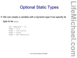 © 2015 Haim Michael 20150807
Optional Static Types
 We can create a variable with a dynamic type if we specify its
type to be any.
var temp:any = 3;
temp = 'a';
temp = [23,5,23];
temp = true;
temp = new Object();
LifeMichael.com
 