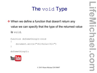 © 2015 Haim Michael 20150807
The void Type
 When we define a function that doesn't return any
value we can specify that the type of the returned value
is void.
function doSomething():void
{
document.write("<h1>hola</h1>")
}
doSomething();
LifeMichael.com
 