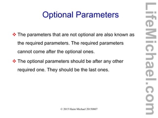 © 2015 Haim Michael 20150807
Optional Parameters
 The parameters that are not optional are also known as
the required parameters. The required parameters
cannot come after the optional ones.
 The optional parameters should be after any other
required one. They should be the last ones.
LifeMichael.com
 