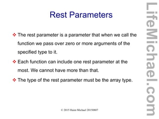 © 2015 Haim Michael 20150807
Rest Parameters
 The rest parameter is a parameter that when we call the
function we pass over zero or more arguments of the
specified type to it.
 Each function can include one rest parameter at the
most. We cannot have more than that.
 The type of the rest parameter must be the array type.
LifeMichael.com
 