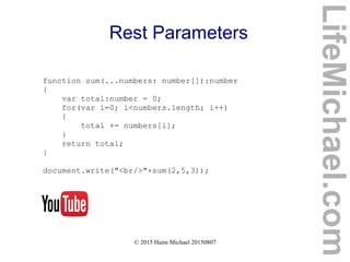 © 2015 Haim Michael 20150807
Rest Parameters
function sum(...numbers: number[]):number
{
var total:number = 0;
for(var i=0; i<numbers.length; i++)
{
total += numbers[i];
}
return total;
}
document.write("<br/>"+sum(2,5,3));
LifeMichael.com
 