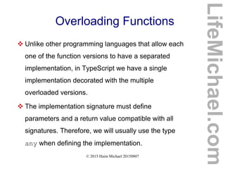 © 2015 Haim Michael 20150807
Overloading Functions
 Unlike other programming languages that allow each
one of the function versions to have a separated
implementation, in TypeScript we have a single
implementation decorated with the multiple
overloaded versions.
 The implementation signature must define
parameters and a return value compatible with all
signatures. Therefore, we will usually use the type
any when defining the implementation.
LifeMichael.com
 