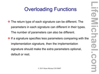 © 2015 Haim Michael 20150807
Overloading Functions
 The return type of each signature can be different. The
parameters in each signature can different in their types.
The number of parameters can also be different.
 If a signature specifies less parameters comparing with the
implementation signature, then the implementation
signature should make the extra parameters optional,
default or rest.
LifeMichael.com
 