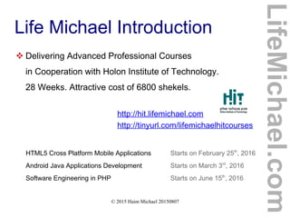 © 2015 Haim Michael 20150807
Life Michael Introduction
 Delivering Advanced Professional Courses
in Cooperation with Holon Institute of Technology.
28 Weeks. Attractive cost of 6800 shekels.
http://hit.lifemichael.com
http://tinyurl.com/lifemichaelhitcourses
HTML5 Cross Platform Mobile Applications Starts on February 25th
, 2016
Android Java Applications Development Starts on March 3rd
, 2016
Software Engineering in PHP Starts on June 15th
, 2016
LifeMichael.com
 
