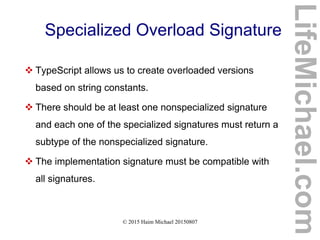 © 2015 Haim Michael 20150807
Specialized Overload Signature
 TypeScript allows us to create overloaded versions
based on string constants.
 There should be at least one nonspecialized signature
and each one of the specialized signatures must return a
subtype of the nonspecialized signature.
 The implementation signature must be compatible with
all signatures.
LifeMichael.com
 