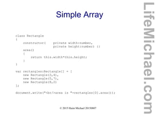 © 2015 Haim Michael 20150807
Simple Array
class Rectangle
{
constructor( private width:number,
private height:number) {}
area()
{
return this.width*this.height;
}
}
var rectangles:Rectangle[] = [
new Rectangle(3,4),
new Rectangle(5,7),
new Rectangle(8,2)
];
document.write("<br/>area is "+rectangles[0].area());
LifeMichael.com
 