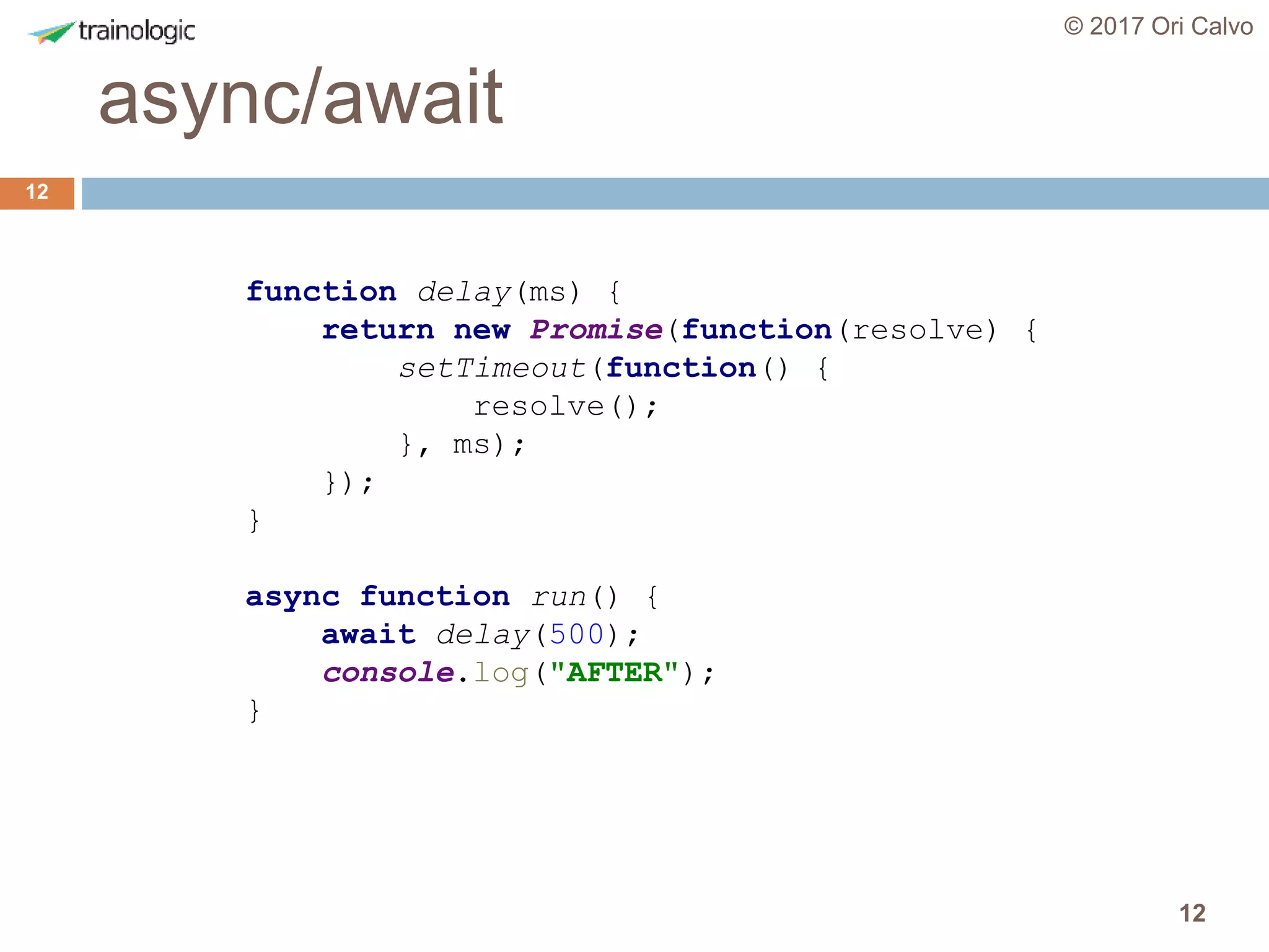 12
async/await
© 2017 Ori Calvo
12
function delay(ms) {
return new Promise(function(resolve) {
setTimeout(function() {
resolve();
}, ms);
});
}
async function run() {
await delay(500);
console.log("AFTER");
}
 