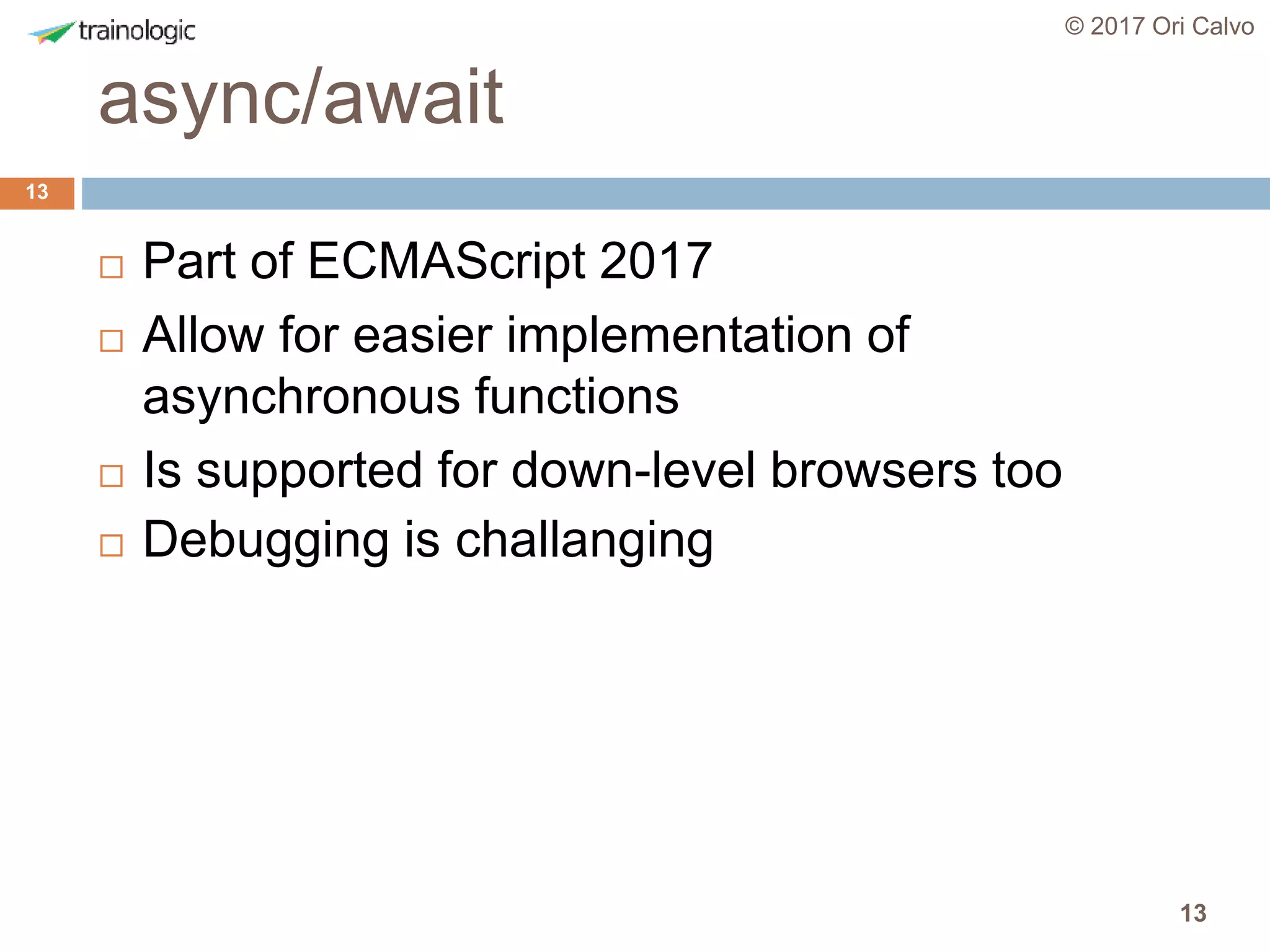 13
async/await
© 2017 Ori Calvo
13
 Part of ECMAScript 2017
 Allow for easier implementation of
asynchronous functions
 Is supported for down-level browsers too
 Debugging is challanging
 