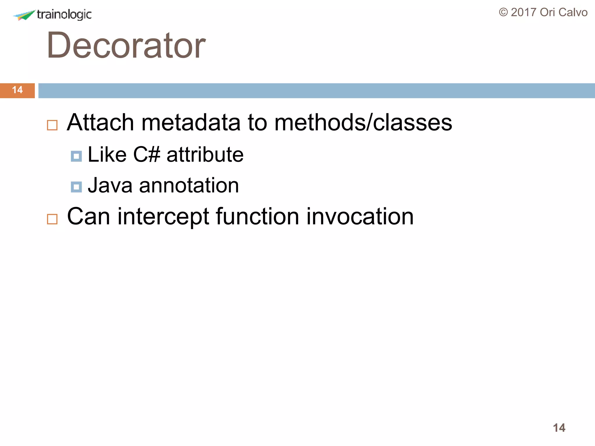 14
Decorator
© 2017 Ori Calvo
14
 Attach metadata to methods/classes
 Like C# attribute
 Java annotation
 Can intercept function invocation
 