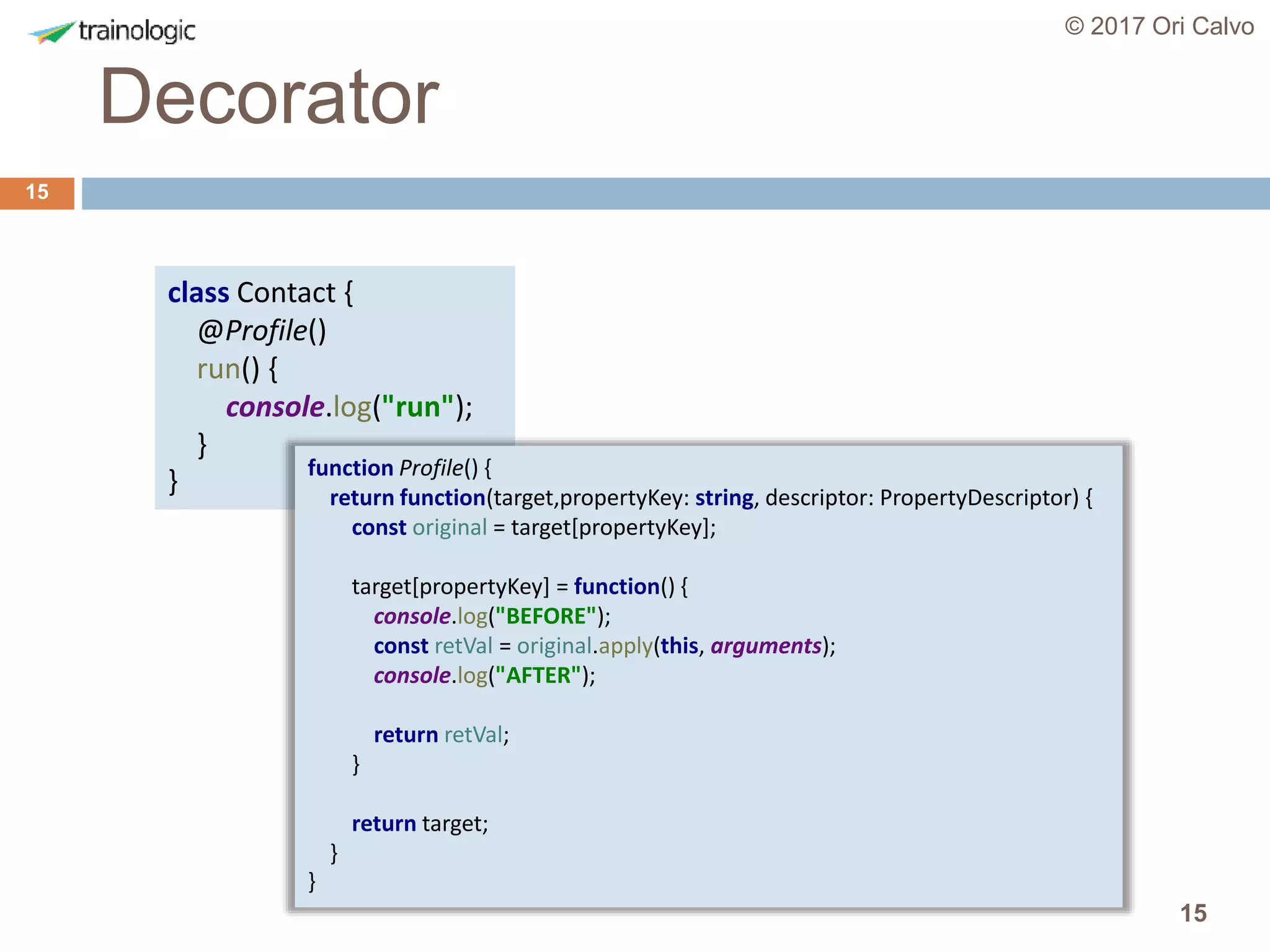 15
Decorator
© 2017 Ori Calvo
15
class Contact {
@Profile()
run() {
console.log("run");
}
} function Profile() {
return function(target,propertyKey: string, descriptor: PropertyDescriptor) {
const original = target[propertyKey];
target[propertyKey] = function() {
console.log("BEFORE");
const retVal = original.apply(this, arguments);
console.log("AFTER");
return retVal;
}
return target;
}
}
 