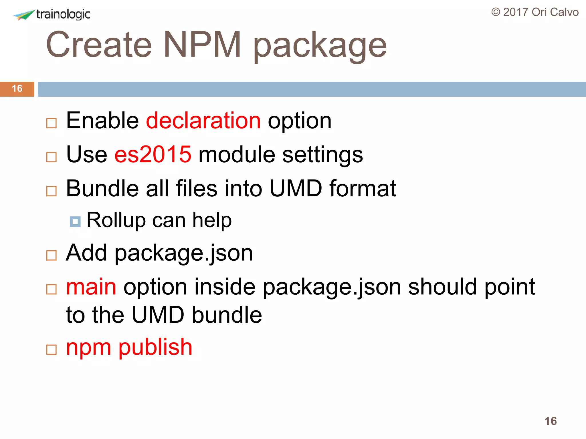 16
Create NPM package
© 2017 Ori Calvo
16
 Enable declaration option
 Use es2015 module settings
 Bundle all files into UMD format
 Rollup can help
 Add package.json
 main option inside package.json should point
to the UMD bundle
 npm publish
 