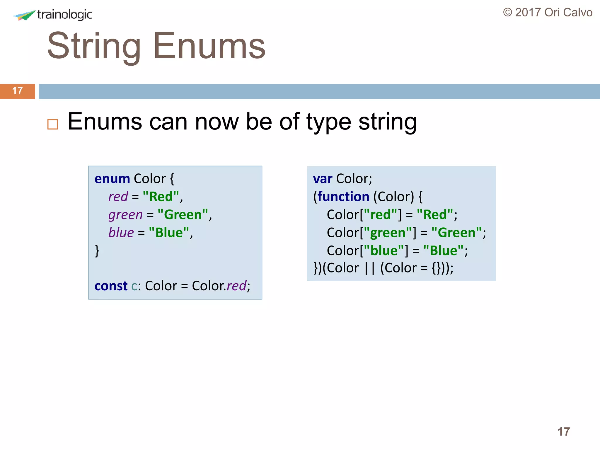 17
String Enums
© 2017 Ori Calvo
17
 Enums can now be of type string
enum Color {
red = "Red",
green = "Green",
blue = "Blue",
}
const c: Color = Color.red;
var Color;
(function (Color) {
Color["red"] = "Red";
Color["green"] = "Green";
Color["blue"] = "Blue";
})(Color || (Color = {}));
 