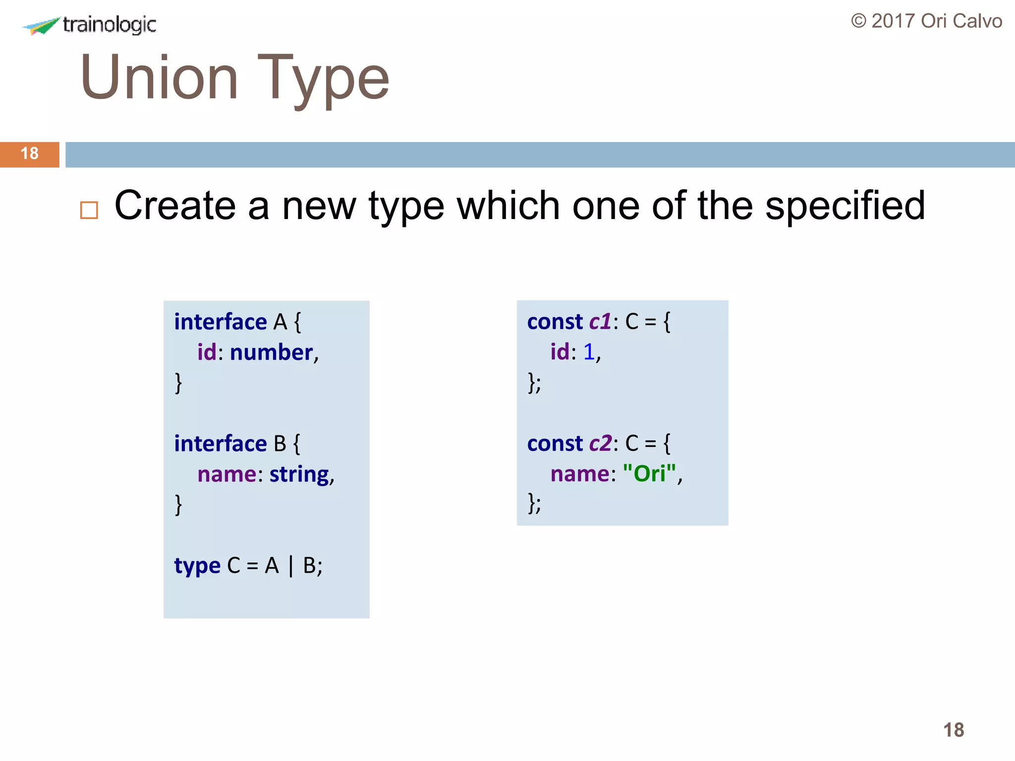 18
Union Type
© 2017 Ori Calvo
18
 Create a new type which one of the specified
interface A {
id: number,
}
interface B {
name: string,
}
type C = A | B;
const c1: C = {
id: 1,
};
const c2: C = {
name: "Ori",
};
 