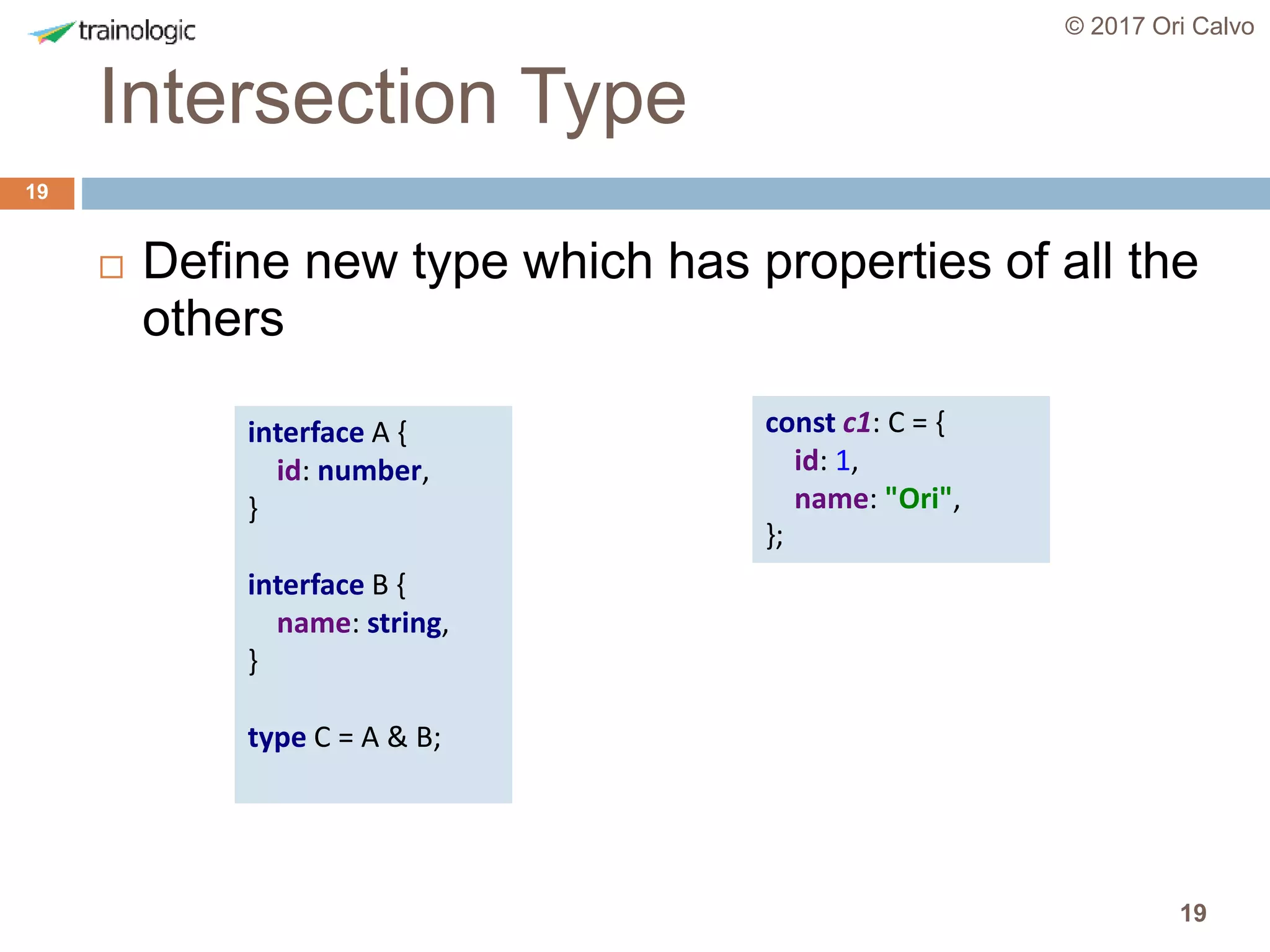 19
Intersection Type
© 2017 Ori Calvo
19
 Define new type which has properties of all the
others
interface A {
id: number,
}
interface B {
name: string,
}
type C = A & B;
const c1: C = {
id: 1,
name: "Ori",
};
 