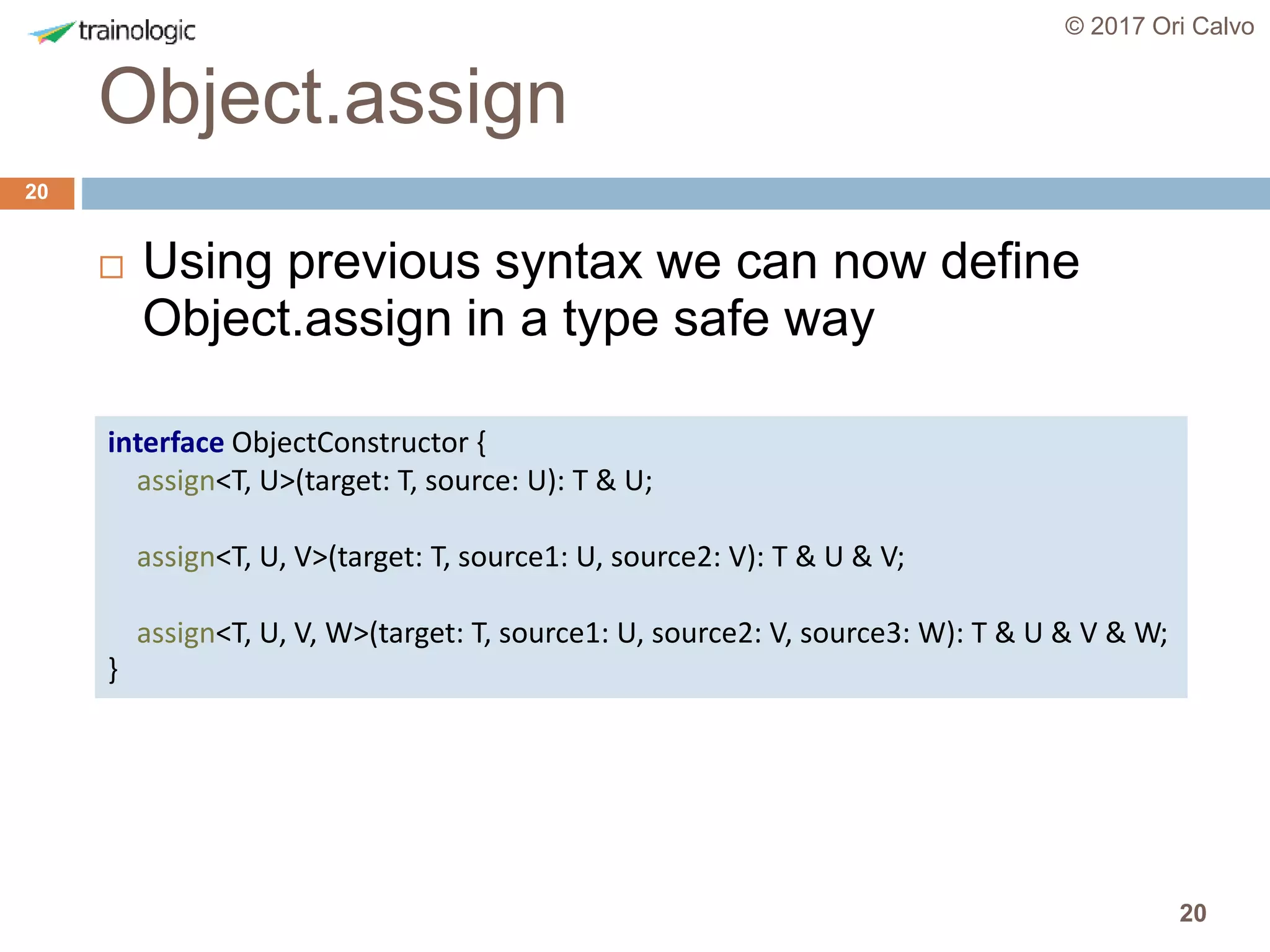20
Object.assign
© 2017 Ori Calvo
20
 Using previous syntax we can now define
Object.assign in a type safe way
interface ObjectConstructor {
assign<T, U>(target: T, source: U): T & U;
assign<T, U, V>(target: T, source1: U, source2: V): T & U & V;
assign<T, U, V, W>(target: T, source1: U, source2: V, source3: W): T & U & V & W;
}
 