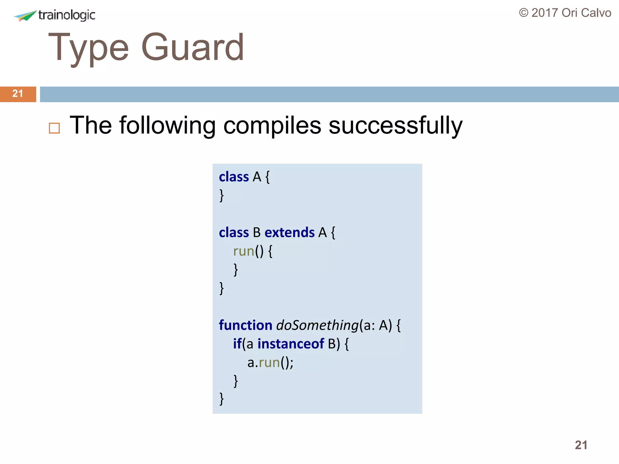 21
Type Guard
© 2017 Ori Calvo
21
 The following compiles successfully
class A {
}
class B extends A {
run() {
}
}
function doSomething(a: A) {
if(a instanceof B) {
a.run();
}
}
 