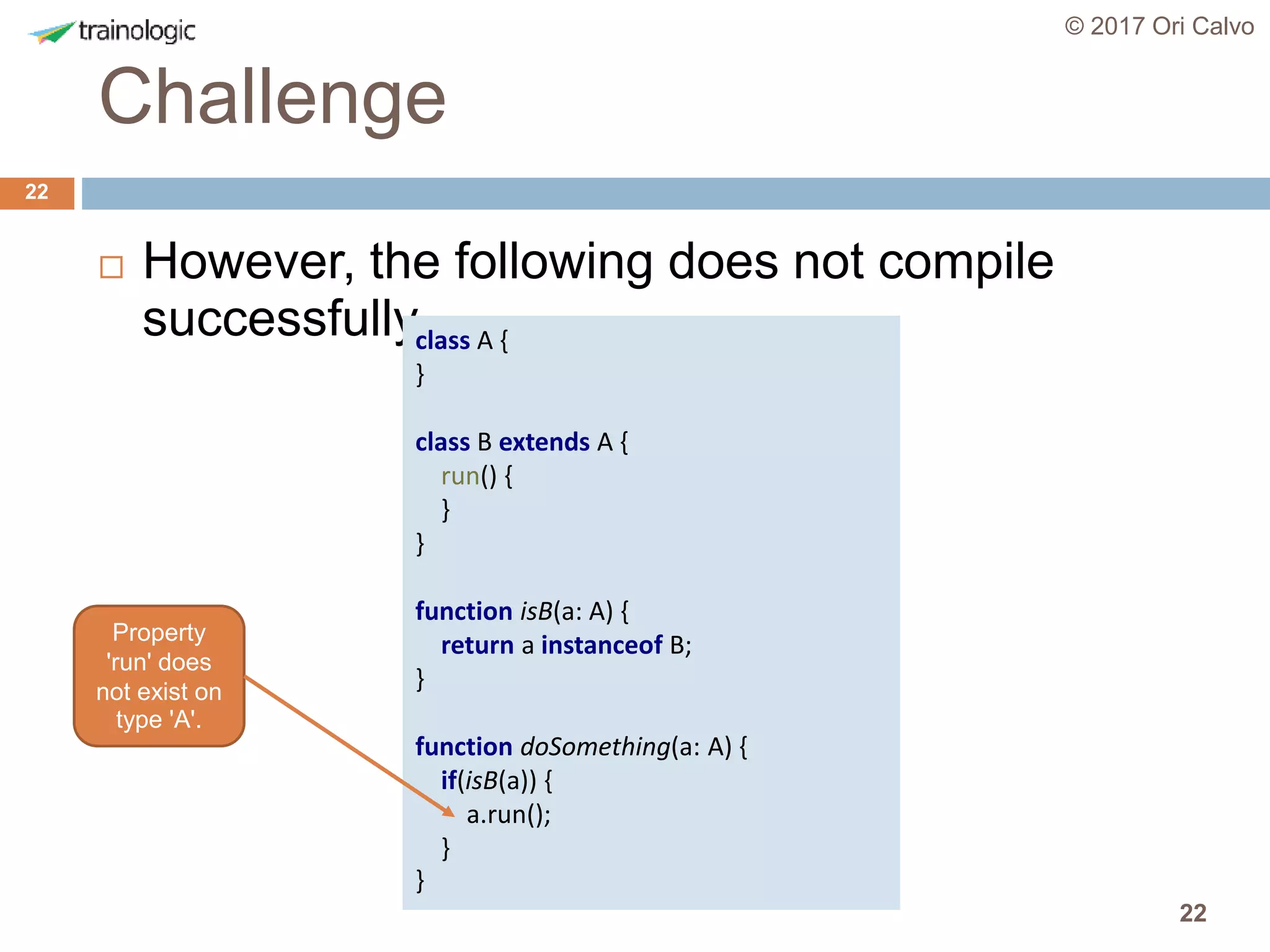 22
Challenge
© 2017 Ori Calvo
22
 However, the following does not compile
successfullyclass A {
}
class B extends A {
run() {
}
}
function isB(a: A) {
return a instanceof B;
}
function doSomething(a: A) {
if(isB(a)) {
a.run();
}
}
Property
'run' does
not exist on
type 'A'.
 