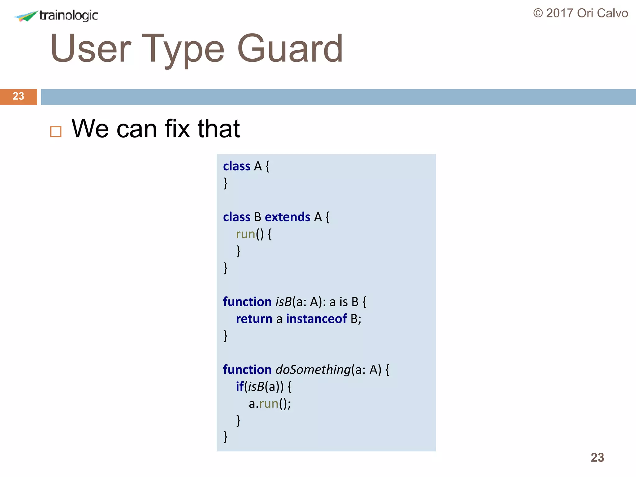 23
User Type Guard
© 2017 Ori Calvo
23
 We can fix that
class A {
}
class B extends A {
run() {
}
}
function isB(a: A): a is B {
return a instanceof B;
}
function doSomething(a: A) {
if(isB(a)) {
a.run();
}
}
 