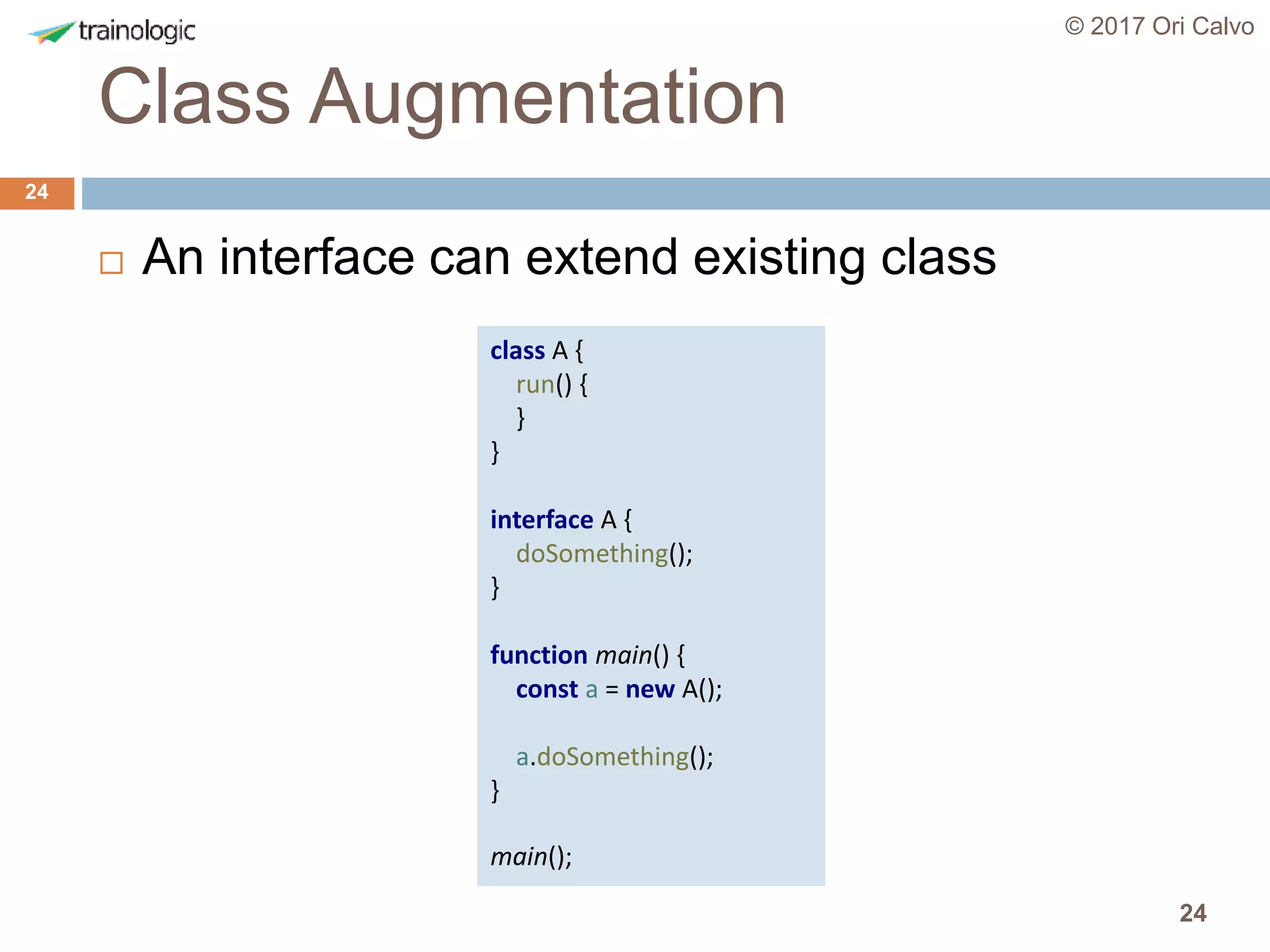 24
Class Augmentation
© 2017 Ori Calvo
24
 An interface can extend existing class
class A {
run() {
}
}
interface A {
doSomething();
}
function main() {
const a = new A();
a.doSomething();
}
main();
 