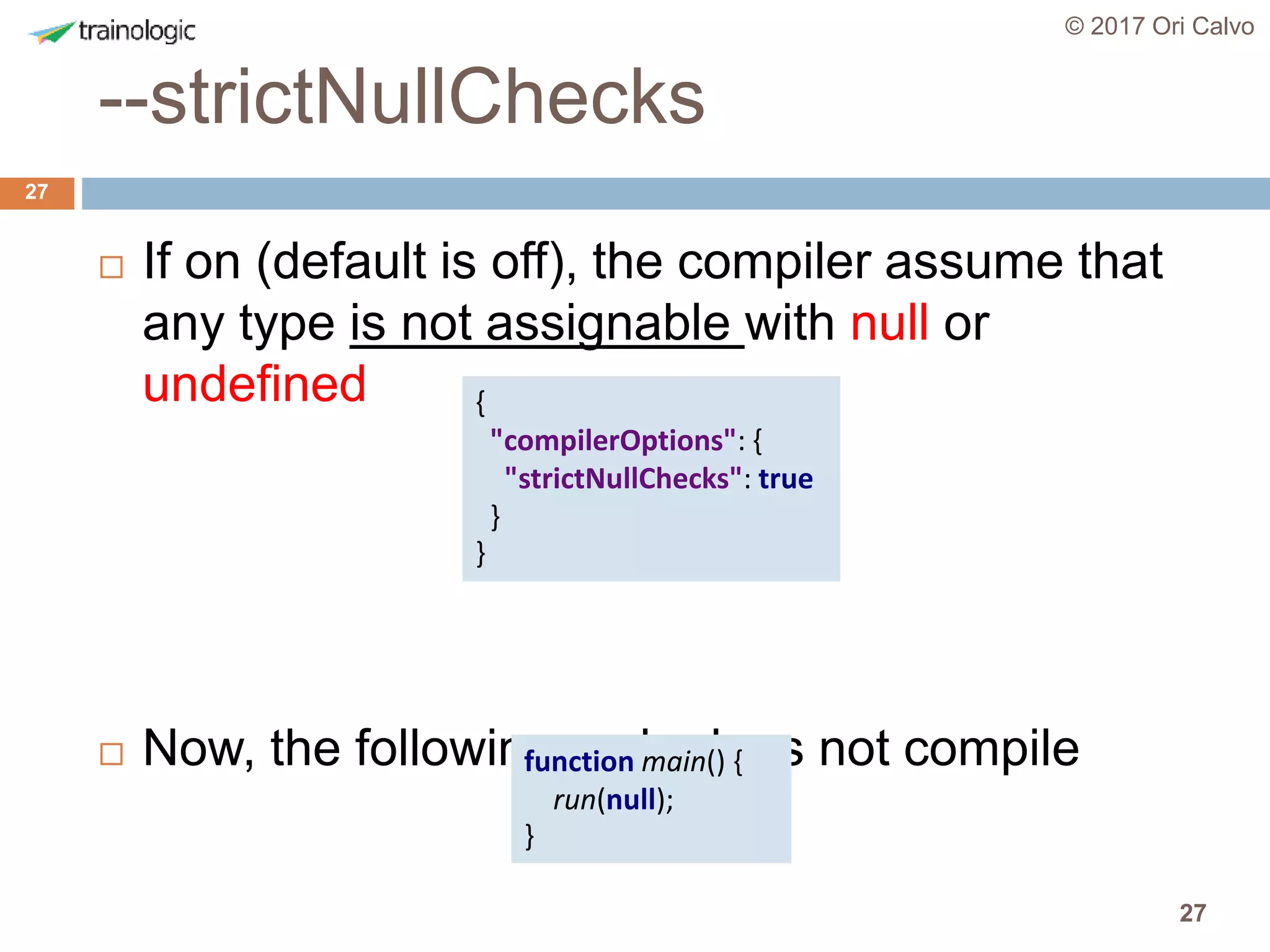 27
--strictNullChecks
© 2017 Ori Calvo
27
 If on (default is off), the compiler assume that
any type is not assignable with null or
undefined
 Now, the following code does not compile
{
"compilerOptions": {
"strictNullChecks": true
}
}
function main() {
run(null);
}
 