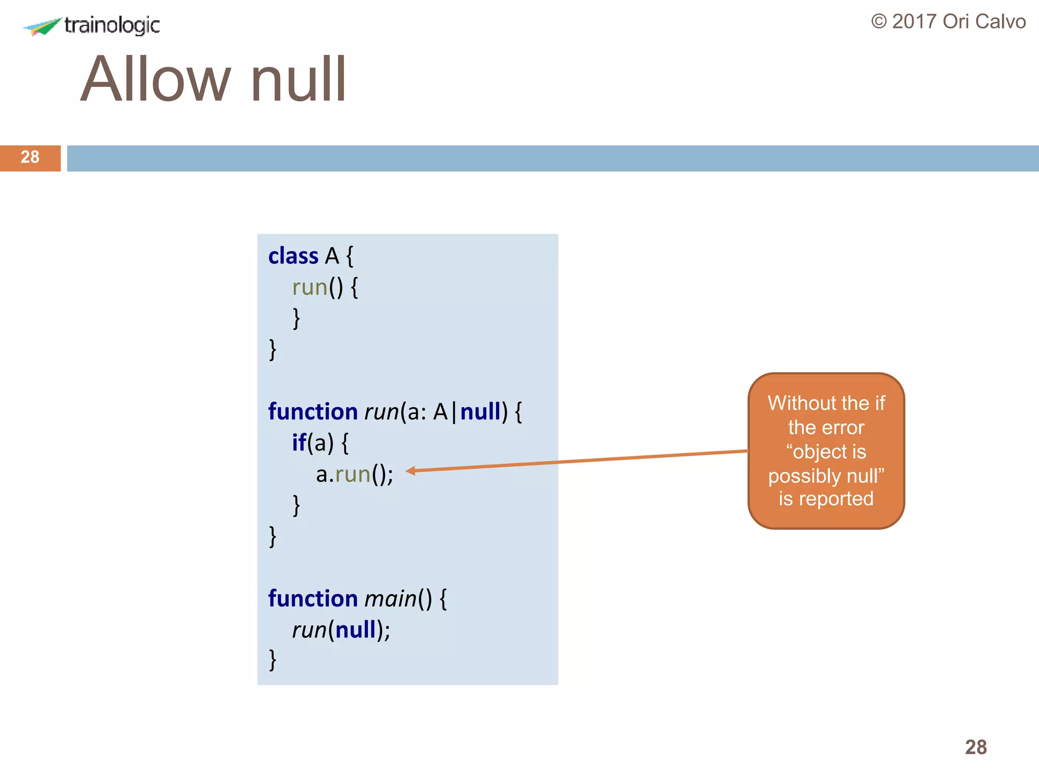 28
Allow null
© 2017 Ori Calvo
28
class A {
run() {
}
}
function run(a: A|null) {
if(a) {
a.run();
}
}
function main() {
run(null);
}
Without the if
the error
“object is
possibly null”
is reported
 