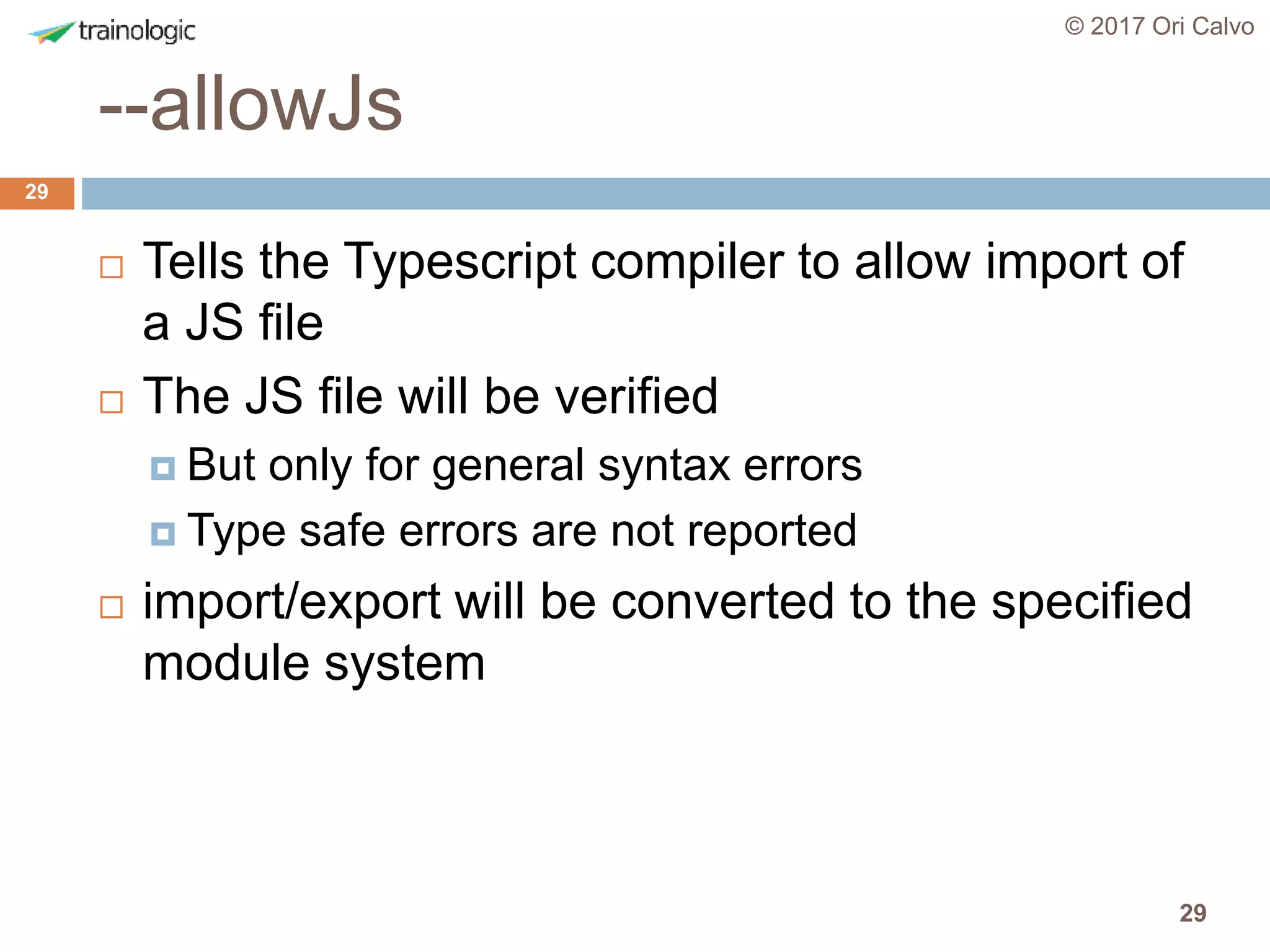 29
--allowJs
© 2017 Ori Calvo
29
 Tells the Typescript compiler to allow import of
a JS file
 The JS file will be verified
 But only for general syntax errors
 Type safe errors are not reported
 import/export will be converted to the specified
module system
 