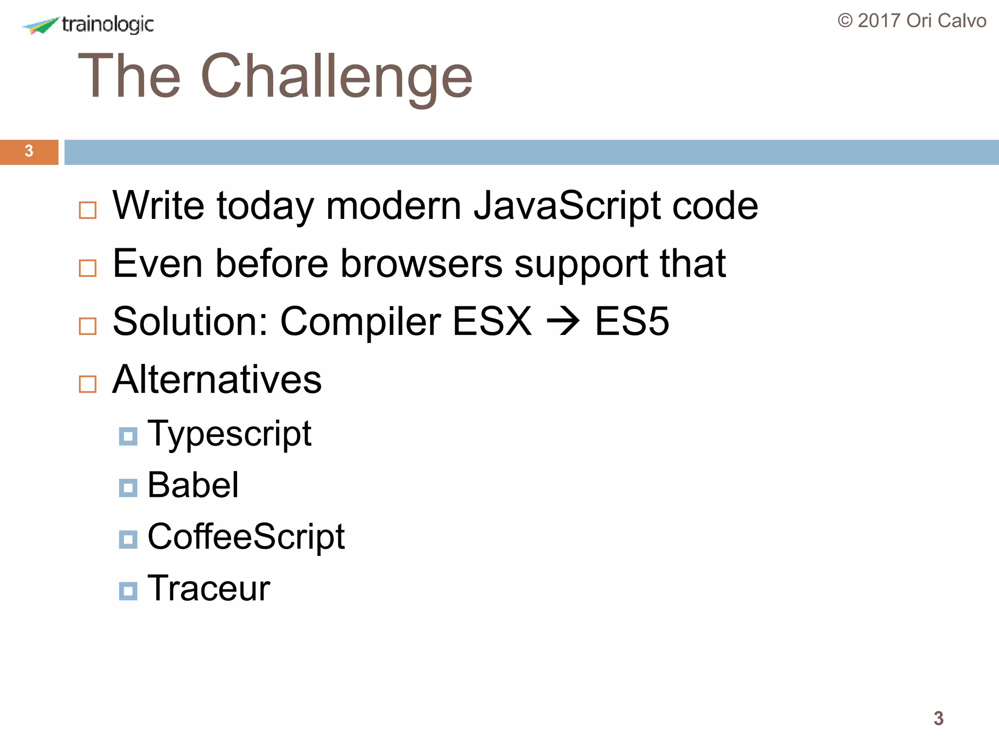 3
The Challenge
© 2017 Ori Calvo
3
 Write today modern JavaScript code
 Even before browsers support that
 Solution: Compiler ESX  ES5
 Alternatives
 Typescript
 Babel
 CoffeeScript
 Traceur
 