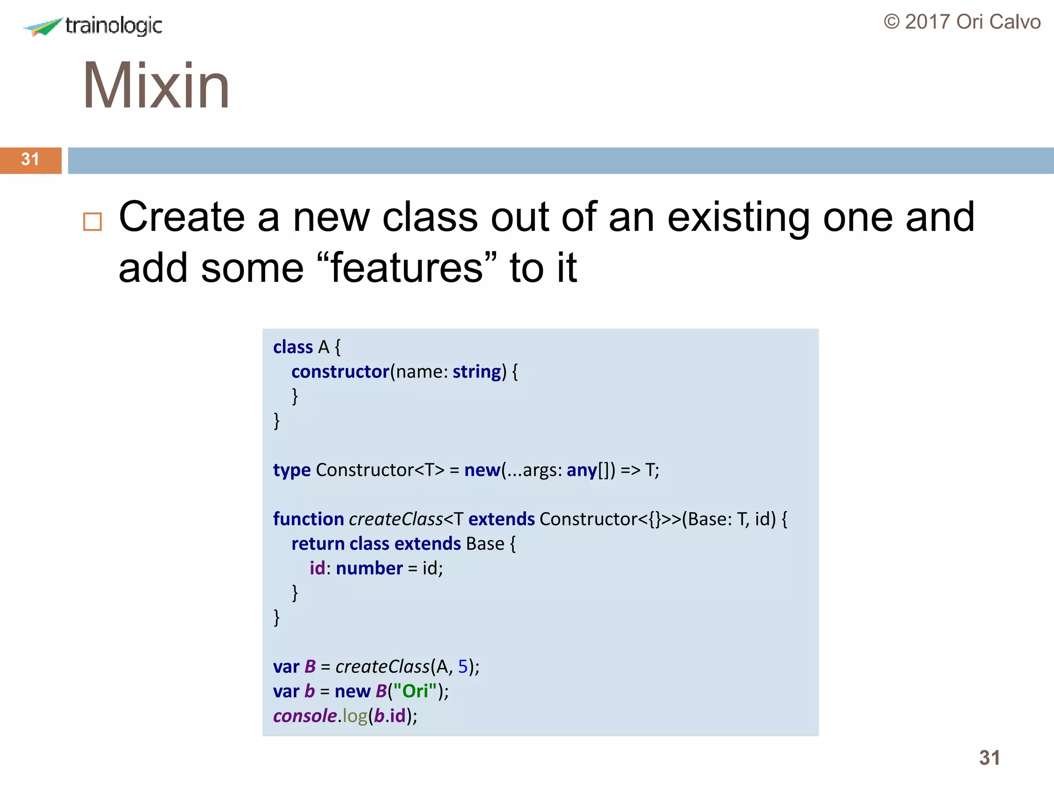 31
Mixin
© 2017 Ori Calvo
31
 Create a new class out of an existing one and
add some “features” to it
class A {
constructor(name: string) {
}
}
type Constructor<T> = new(...args: any[]) => T;
function createClass<T extends Constructor<{}>>(Base: T, id) {
return class extends Base {
id: number = id;
}
}
var B = createClass(A, 5);
var b = new B("Ori");
console.log(b.id);
 