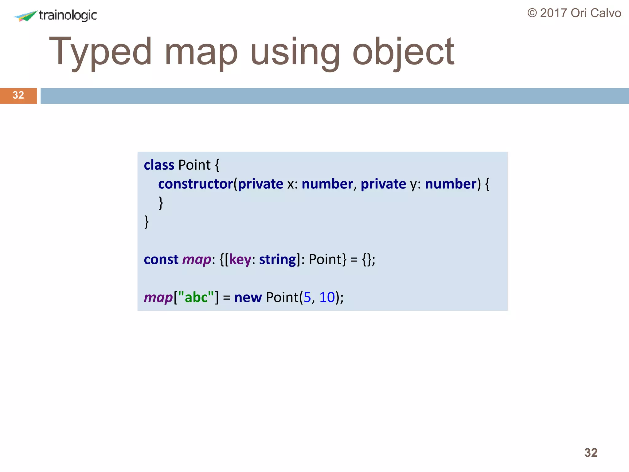 32
Typed map using object
© 2017 Ori Calvo
32
class Point {
constructor(private x: number, private y: number) {
}
}
const map: {[key: string]: Point} = {};
map["abc"] = new Point(5, 10);
 