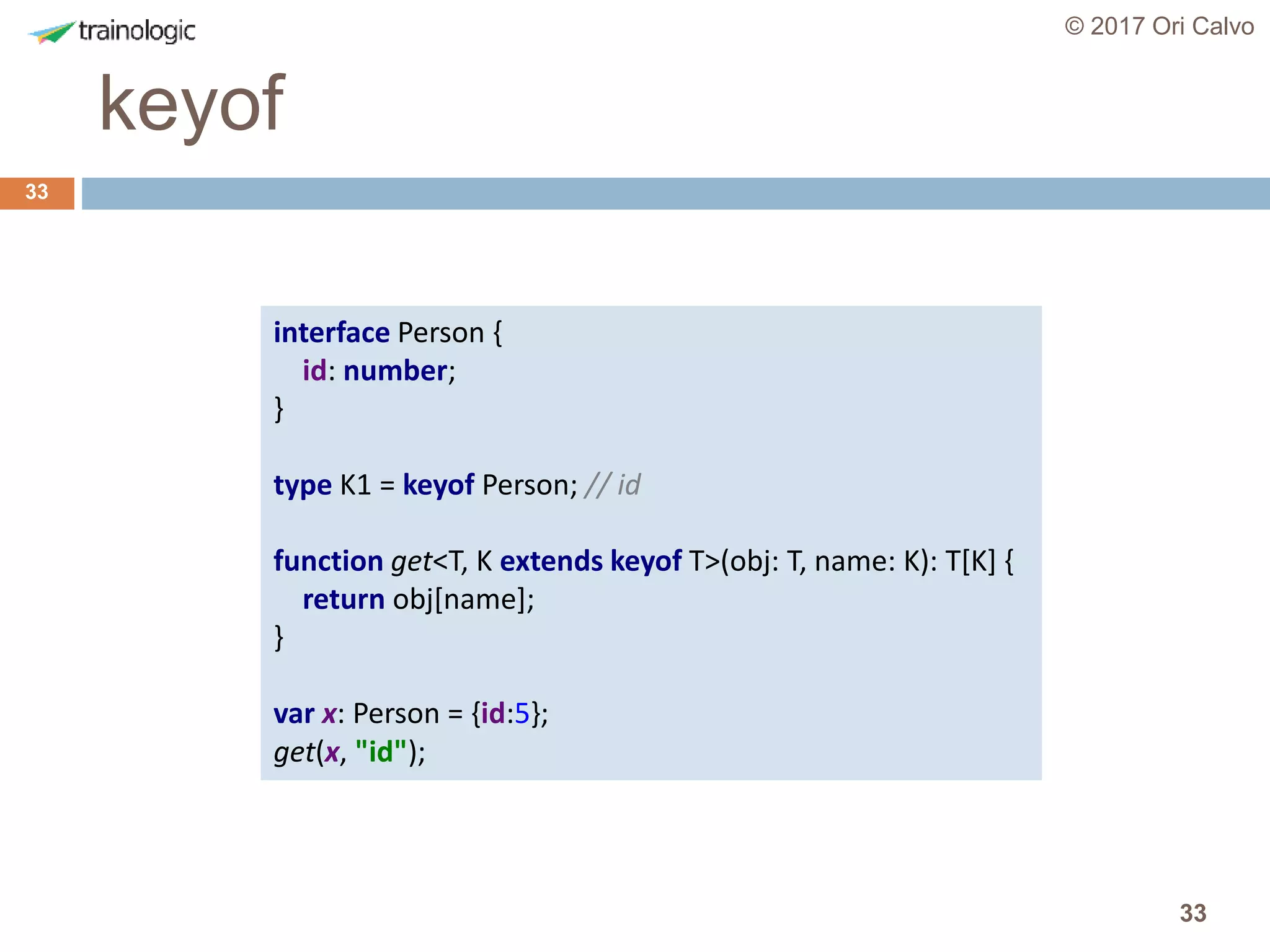33
keyof
© 2017 Ori Calvo
33
interface Person {
id: number;
}
type K1 = keyof Person; // id
function get<T, K extends keyof T>(obj: T, name: K): T[K] {
return obj[name];
}
var x: Person = {id:5};
get(x, "id");
 