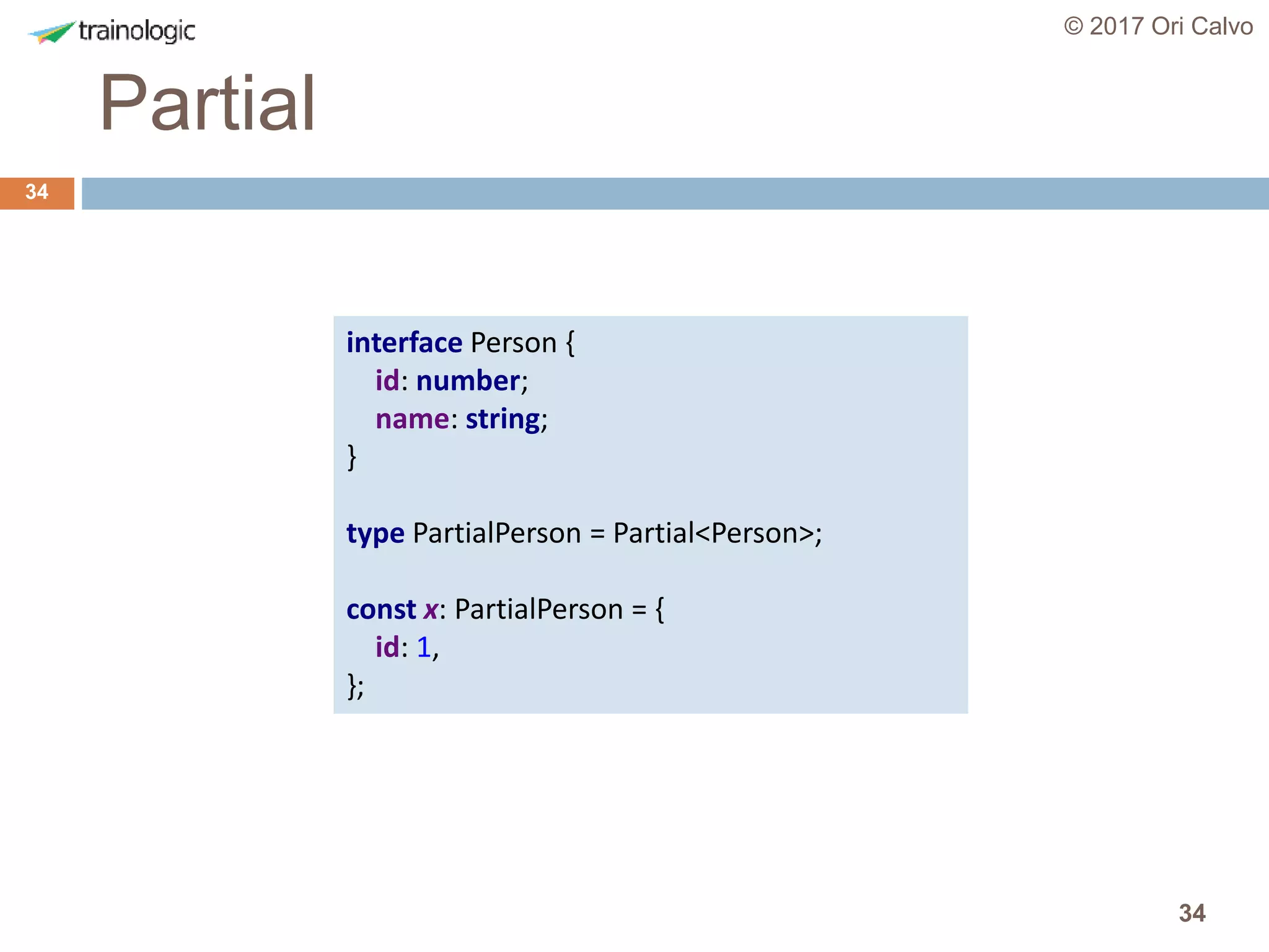 34
Partial
© 2017 Ori Calvo
34
interface Person {
id: number;
name: string;
}
type PartialPerson = Partial<Person>;
const x: PartialPerson = {
id: 1,
};
 