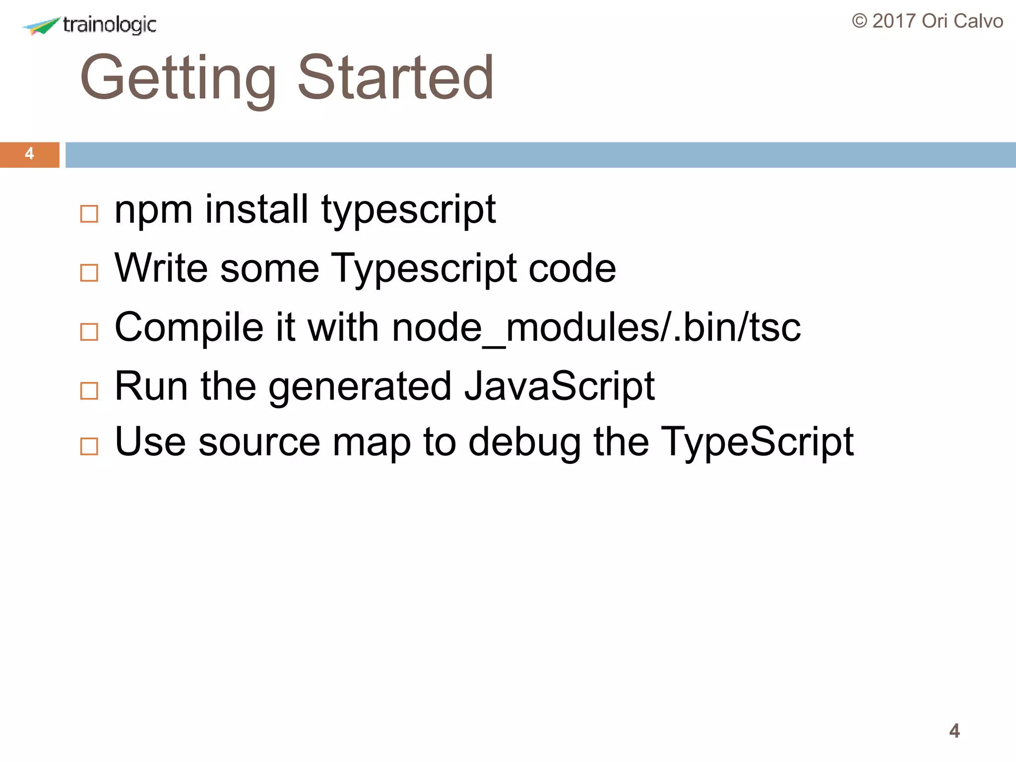 4
Getting Started
© 2017 Ori Calvo
4
 npm install typescript
 Write some Typescript code
 Compile it with node_modules/.bin/tsc
 Run the generated JavaScript
 Use source map to debug the TypeScript
 