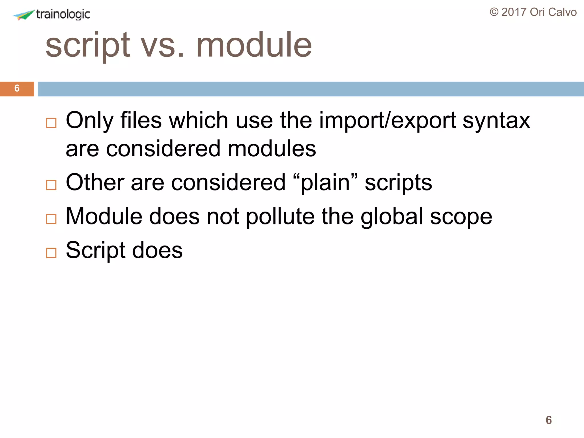 6
script vs. module
© 2017 Ori Calvo
6
 Only files which use the import/export syntax
are considered modules
 Other are considered “plain” scripts
 Module does not pollute the global scope
 Script does
 