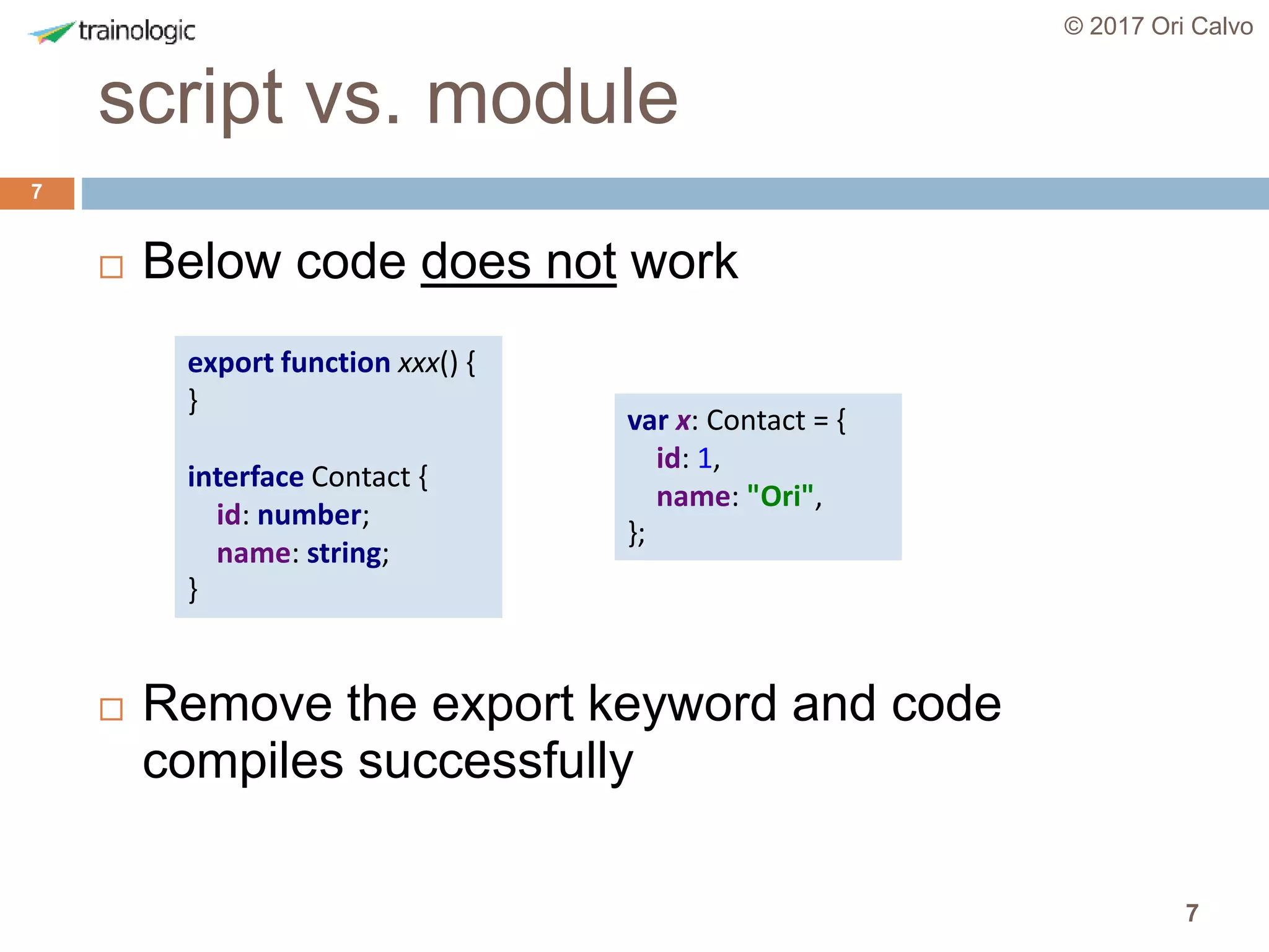 7
script vs. module
© 2017 Ori Calvo
7
 Below code does not work
 Remove the export keyword and code
compiles successfully
export function xxx() {
}
interface Contact {
id: number;
name: string;
}
var x: Contact = {
id: 1,
name: "Ori",
};
 