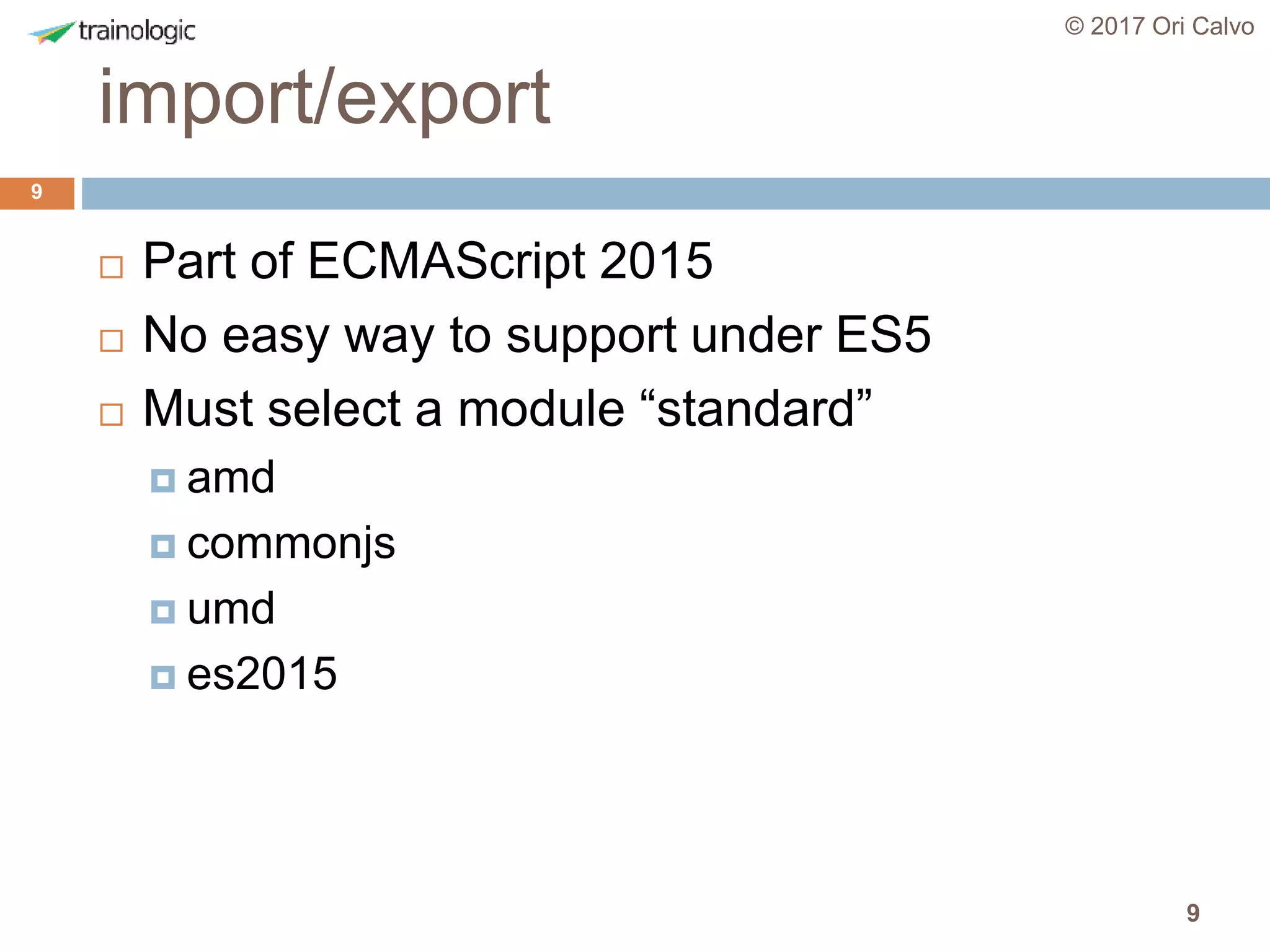 9
import/export
© 2017 Ori Calvo
9
 Part of ECMAScript 2015
 No easy way to support under ES5
 Must select a module “standard”
 amd
 commonjs
 umd
 es2015
 