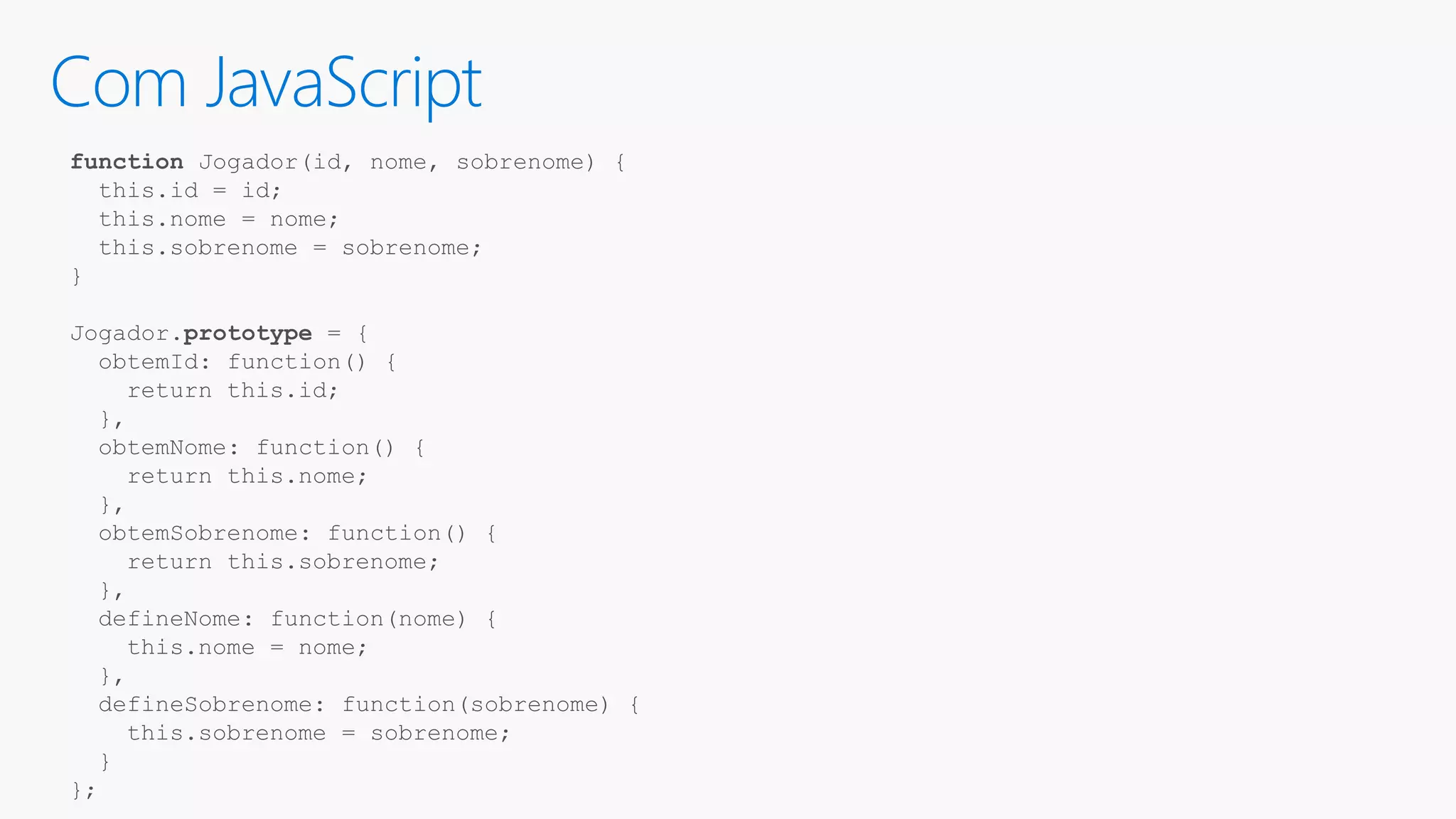Com JavaScript function Jogador(id, nome, sobrenome) { this.id = id; this.nome = nome; this.sobrenome = sobrenome; } Jogador.prototype = { obtemId: function() { return this.id; }, obtemNome: function() { return this.nome; }, obtemSobrenome: function() { return this.sobrenome; }, defineNome: function(nome) { this.nome = nome; }, defineSobrenome: function(sobrenome) { this.sobrenome = sobrenome; } }; 