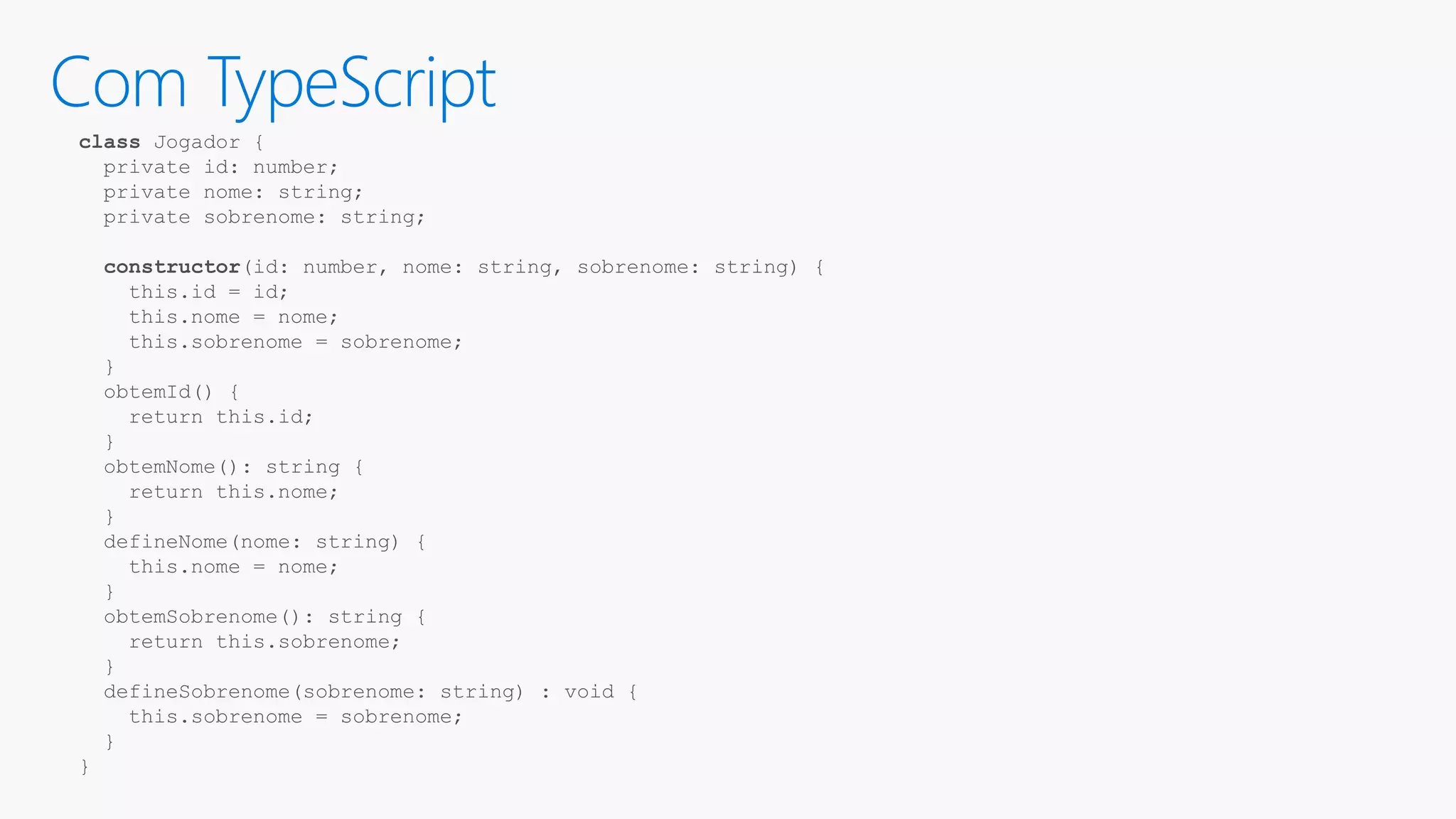 Com TypeScript class Jogador { private id: number; private nome: string; private sobrenome: string; constructor(id: number, nome: string, sobrenome: string) { this.id = id; this.nome = nome; this.sobrenome = sobrenome; } obtemId() { return this.id; } obtemNome(): string { return this.nome; } defineNome(nome: string) { this.nome = nome; } obtemSobrenome(): string { return this.sobrenome; } defineSobrenome(sobrenome: string) : void { this.sobrenome = sobrenome; } } 