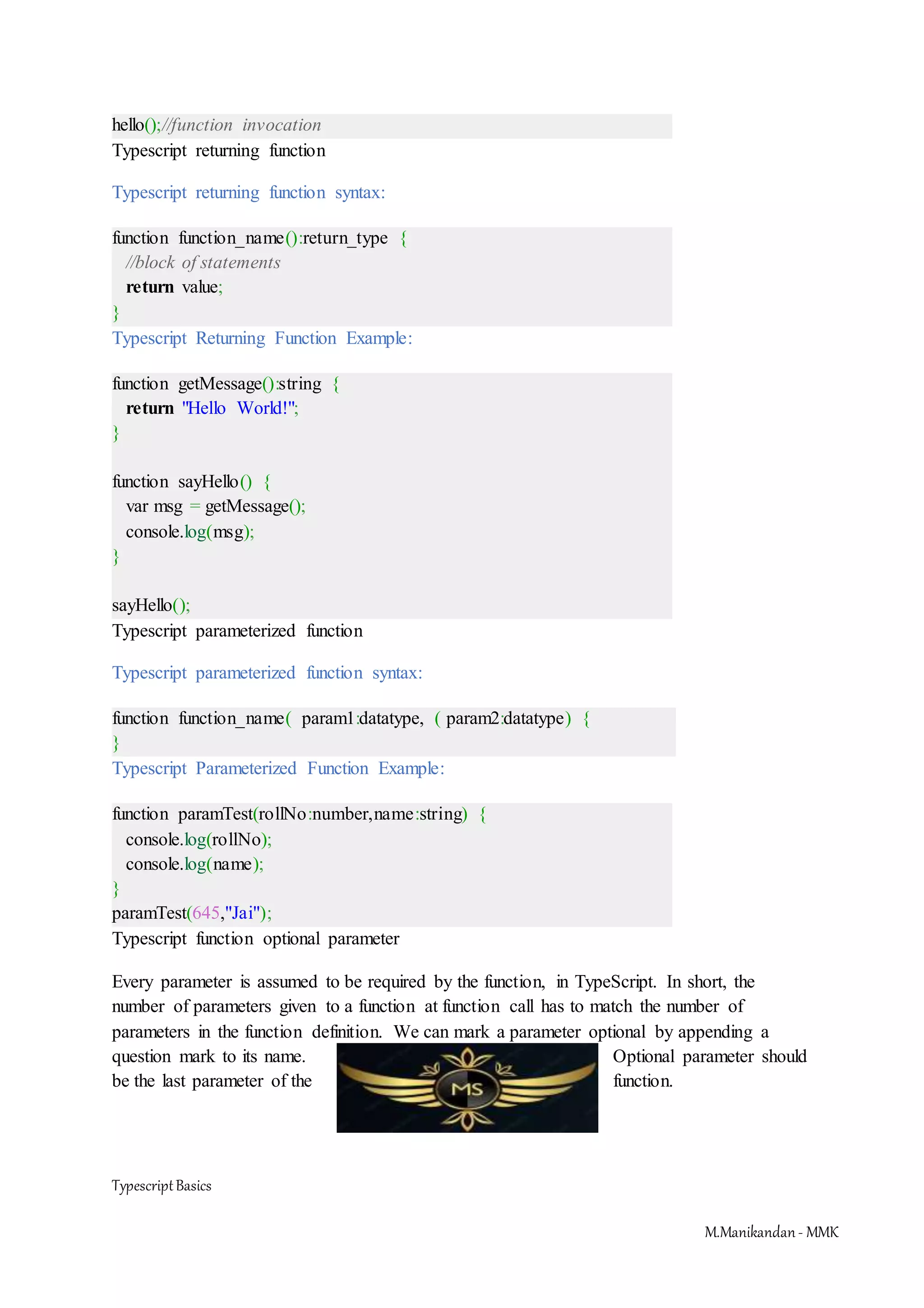 TypescriptBasics M.Manikandan- MMK hello();//function invocation Typescript returning function Typescript returning function syntax: function function_name():return_type { //block of statements return value; } Typescript Returning Function Example: function getMessage():string { return "Hello World!"; } function sayHello() { var msg = getMessage(); console.log(msg); } sayHello(); Typescript parameterized function Typescript parameterized function syntax: function function_name( param1:datatype, ( param2:datatype) { } Typescript Parameterized Function Example: function paramTest(rollNo:number,name:string) { console.log(rollNo); console.log(name); } paramTest(645,"Jai"); Typescript function optional parameter Every parameter is assumed to be required by the function, in TypeScript. In short, the number of parameters given to a function at function call has to match the number of parameters in the function definition. We can mark a parameter optional by appending a question mark to its name. Optional parameter should be the last parameter of the function. 