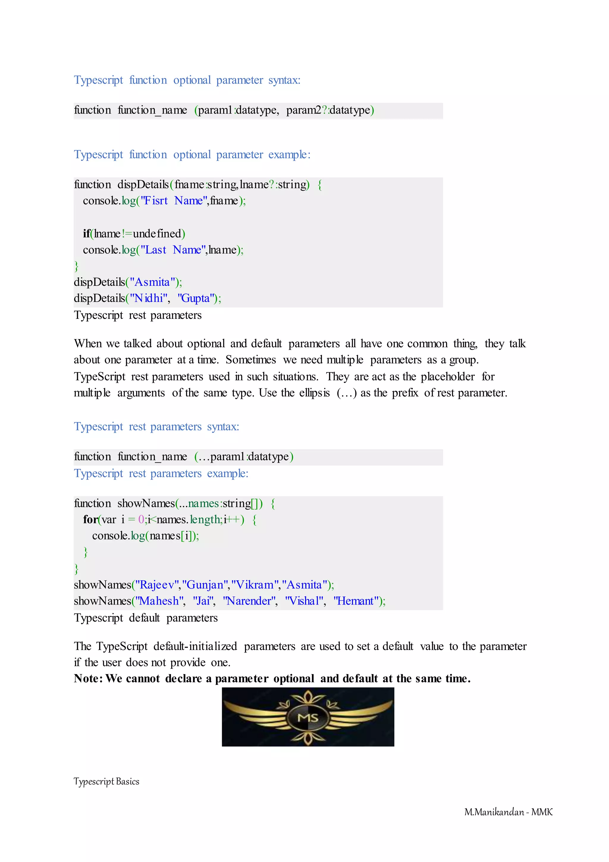 TypescriptBasics M.Manikandan- MMK Typescript function optional parameter syntax: function function_name (param1:datatype, param2?:datatype) Typescript function optional parameter example: function dispDetails(fname:string,lname?:string) { console.log("Fisrt Name",fname); if(lname!=undefined) console.log("Last Name",lname); } dispDetails("Asmita"); dispDetails("Nidhi", "Gupta"); Typescript rest parameters When we talked about optional and default parameters all have one common thing, they talk about one parameter at a time. Sometimes we need multiple parameters as a group. TypeScript rest parameters used in such situations. They are act as the placeholder for multiple arguments of the same type. Use the ellipsis (…) as the prefix of rest parameter. Typescript rest parameters syntax: function function_name (…param1:datatype) Typescript rest parameters example: function showNames(...names:string[]) { for(var i = 0;i<names.length;i++) { console.log(names[i]); } } showNames("Rajeev","Gunjan","Vikram","Asmita"); showNames("Mahesh", "Jai", "Narender", "Vishal", "Hemant"); Typescript default parameters The TypeScript default-initialized parameters are used to set a default value to the parameter if the user does not provide one. Note: We cannot declare a parameter optional and default at the same time. 