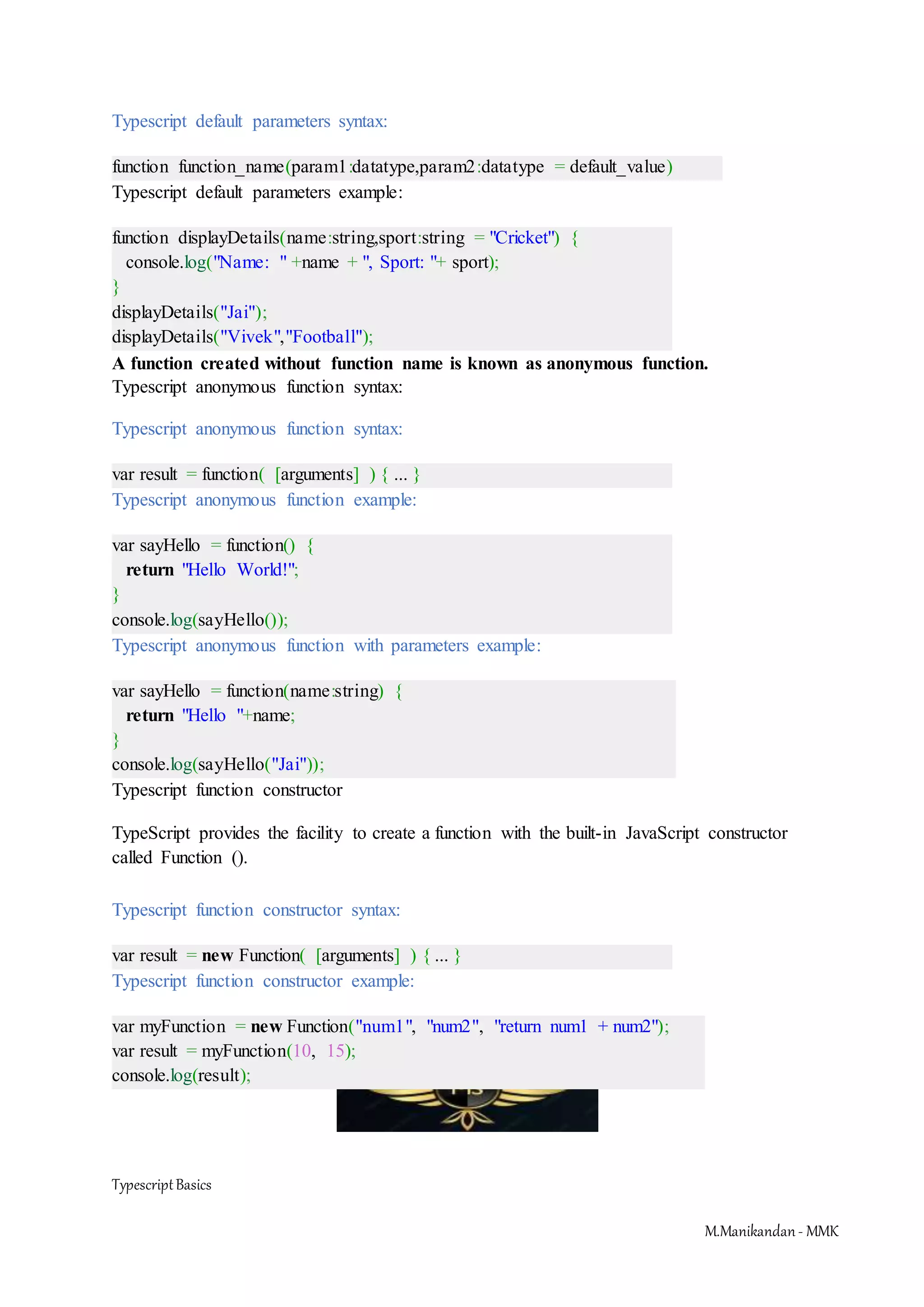 TypescriptBasics M.Manikandan- MMK Typescript default parameters syntax: function function_name(param1:datatype,param2:datatype = default_value) Typescript default parameters example: function displayDetails(name:string,sport:string = "Cricket") { console.log("Name: " +name + ", Sport: "+ sport); } displayDetails("Jai"); displayDetails("Vivek","Football"); A function created without function name is known as anonymous function. Typescript anonymous function syntax: Typescript anonymous function syntax: var result = function( [arguments] ) { ... } Typescript anonymous function example: var sayHello = function() { return "Hello World!"; } console.log(sayHello()); Typescript anonymous function with parameters example: var sayHello = function(name:string) { return "Hello "+name; } console.log(sayHello("Jai")); Typescript function constructor TypeScript provides the facility to create a function with the built-in JavaScript constructor called Function (). Typescript function constructor syntax: var result = new Function( [arguments] ) { ... } Typescript function constructor example: var myFunction = new Function("num1", "num2", "return num1 + num2"); var result = myFunction(10, 15); console.log(result); 