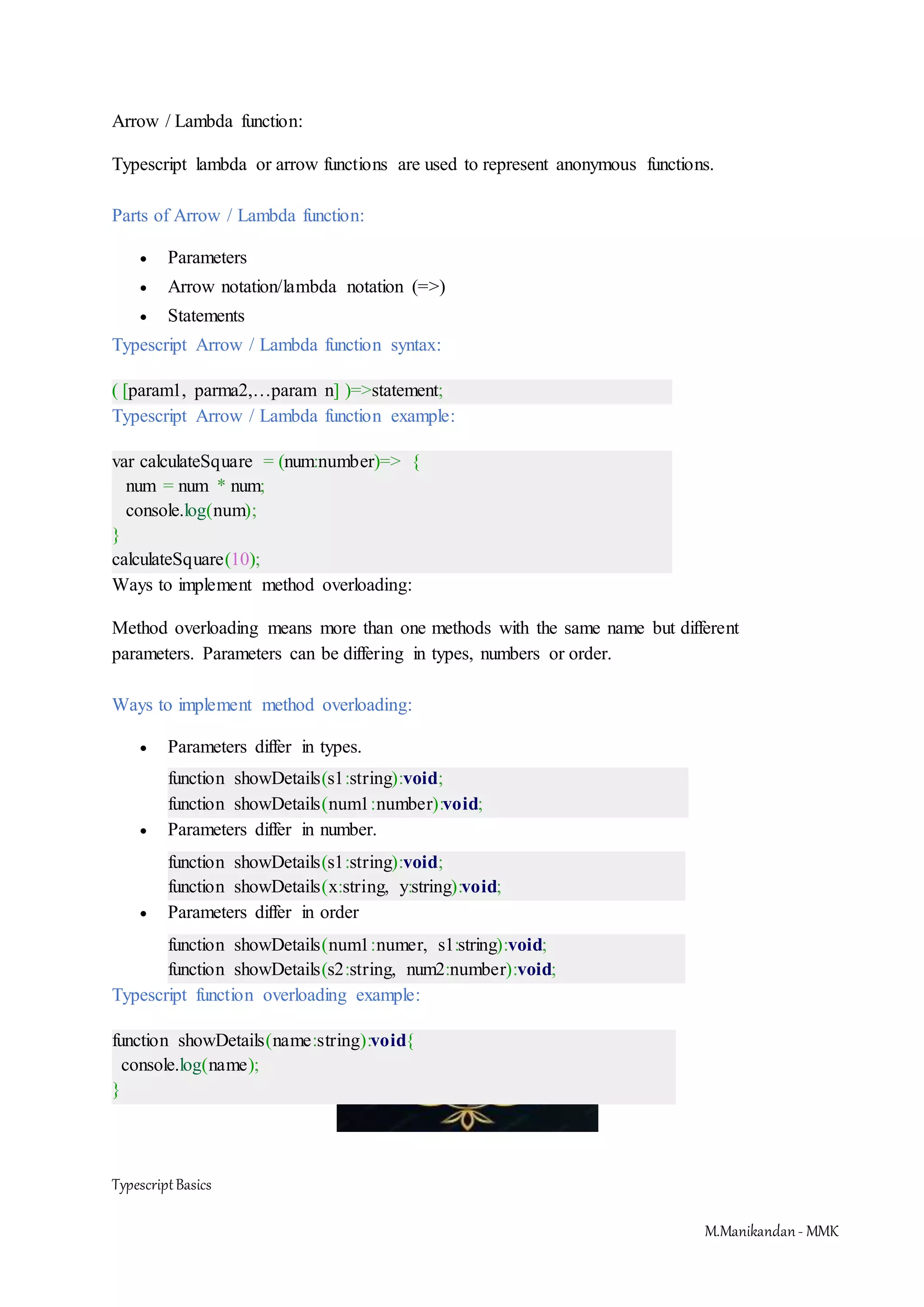 TypescriptBasics M.Manikandan- MMK Arrow / Lambda function: Typescript lambda or arrow functions are used to represent anonymous functions. Parts of Arrow / Lambda function:  Parameters  Arrow notation/lambda notation (=>)  Statements Typescript Arrow / Lambda function syntax: ( [param1, parma2,…param n] )=>statement; Typescript Arrow / Lambda function example: var calculateSquare = (num:number)=> { num = num * num; console.log(num); } calculateSquare(10); Ways to implement method overloading: Method overloading means more than one methods with the same name but different parameters. Parameters can be differing in types, numbers or order. Ways to implement method overloading:  Parameters differ in types. function showDetails(s1:string):void; function showDetails(num1:number):void;  Parameters differ in number. function showDetails(s1:string):void; function showDetails(x:string, y:string):void;  Parameters differ in order function showDetails(num1:numer, s1:string):void; function showDetails(s2:string, num2:number):void; Typescript function overloading example: function showDetails(name:string):void{ console.log(name); } 
