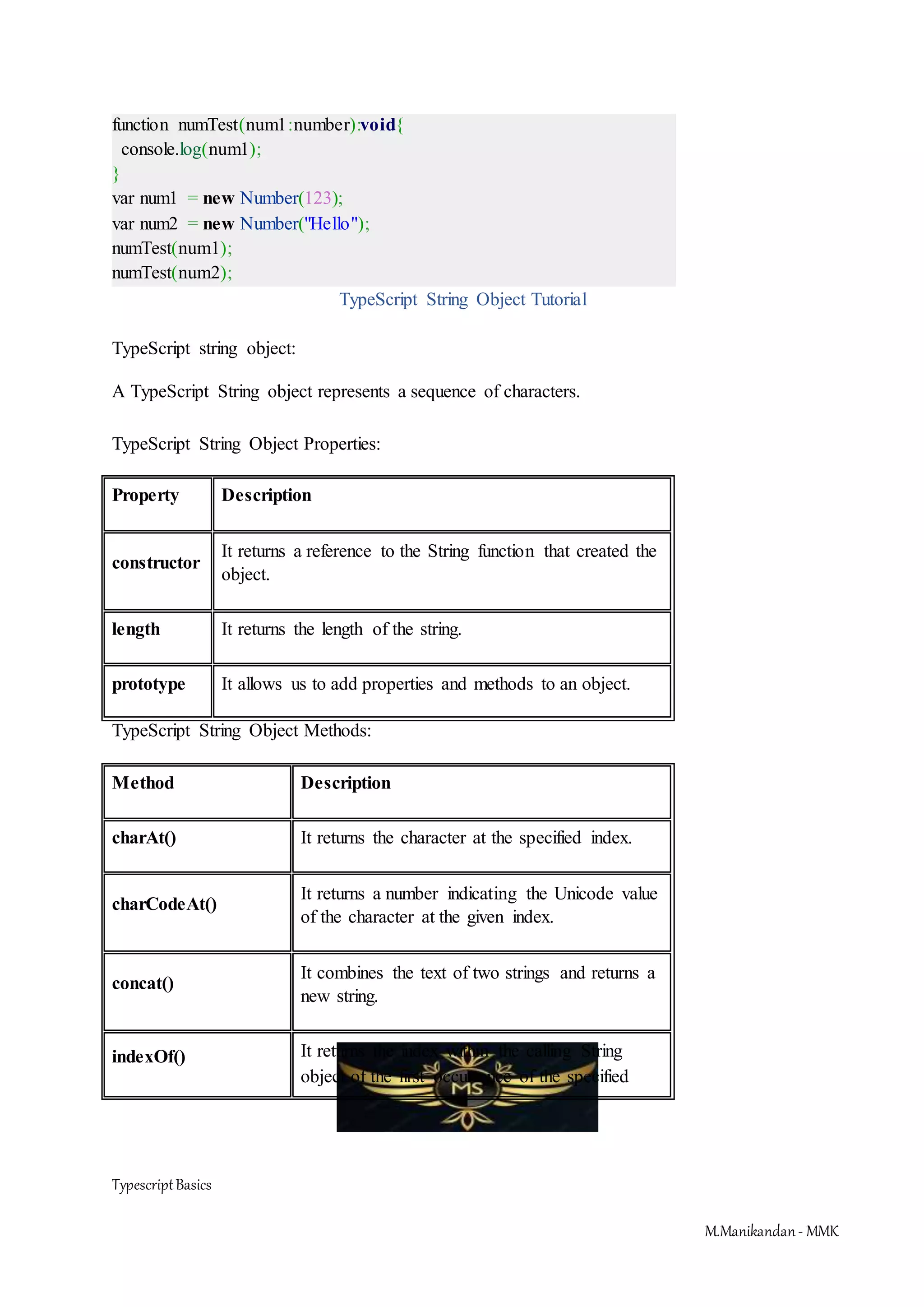 TypescriptBasics M.Manikandan- MMK function numTest(num1:number):void{ console.log(num1); } var num1 = new Number(123); var num2 = new Number("Hello"); numTest(num1); numTest(num2); TypeScript String Object Tutorial TypeScript string object: A TypeScript String object represents a sequence of characters. TypeScript String Object Properties: Property Description constructor It returns a reference to the String function that created the object. length It returns the length of the string. prototype It allows us to add properties and methods to an object. TypeScript String Object Methods: Method Description charAt() It returns the character at the specified index. charCodeAt() It returns a number indicating the Unicode value of the character at the given index. concat() It combines the text of two strings and returns a new string. indexOf() It returns the index within the calling String object of the first occurrence of the specified 