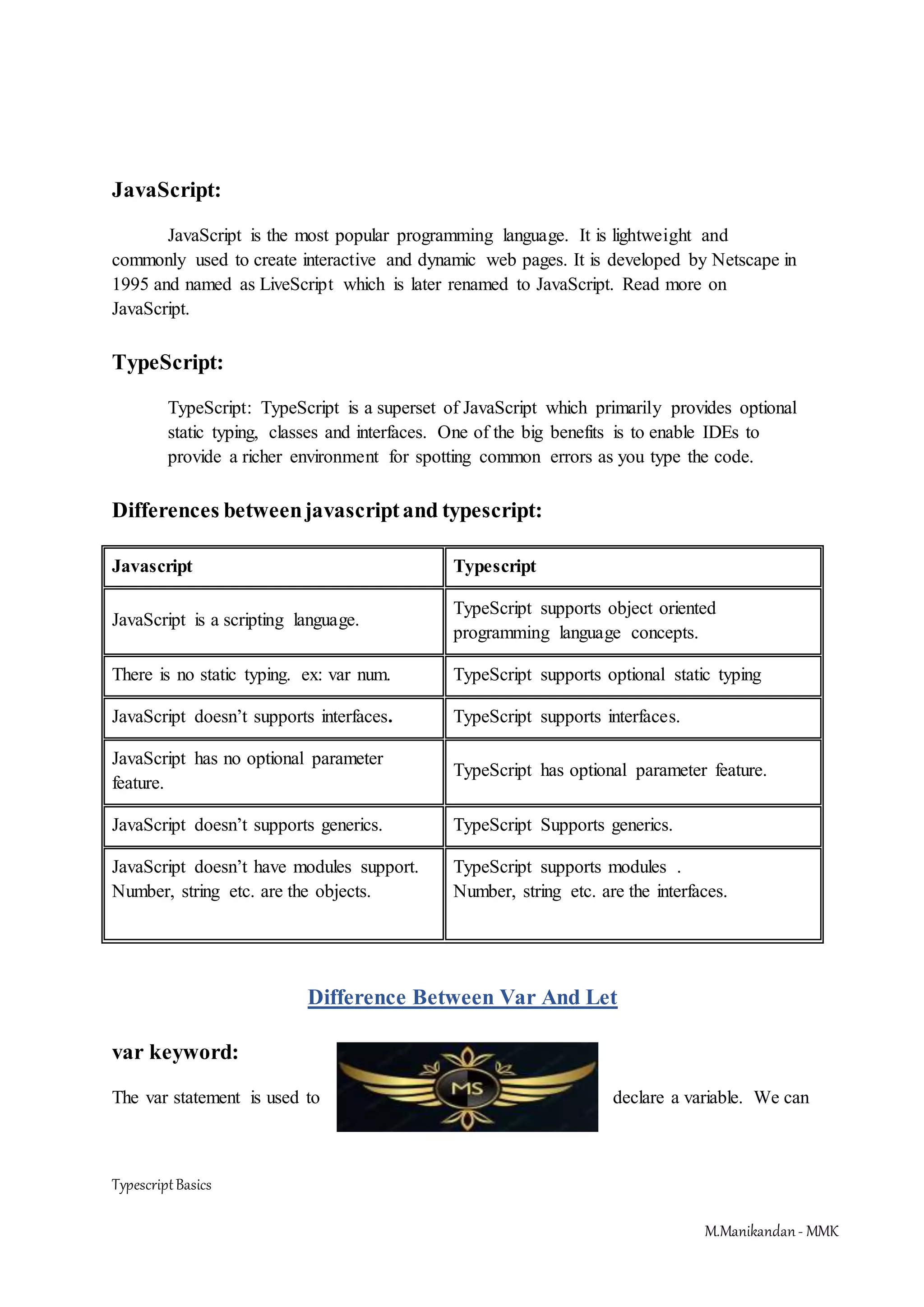 TypescriptBasics M.Manikandan- MMK JavaScript: JavaScript is the most popular programming language. It is lightweight and commonly used to create interactive and dynamic web pages. It is developed by Netscape in 1995 and named as LiveScript which is later renamed to JavaScript. Read more on JavaScript. TypeScript: TypeScript: TypeScript is a superset of JavaScript which primarily provides optional static typing, classes and interfaces. One of the big benefits is to enable IDEs to provide a richer environment for spotting common errors as you type the code. Differences betweenjavascriptand typescript: Javascript Typescript JavaScript is a scripting language. TypeScript supports object oriented programming language concepts. There is no static typing. ex: var num. TypeScript supports optional static typing JavaScript doesn’t supports interfaces. TypeScript supports interfaces. JavaScript has no optional parameter feature. TypeScript has optional parameter feature. JavaScript doesn’t supports generics. TypeScript Supports generics. JavaScript doesn’t have modules support. Number, string etc. are the objects. TypeScript supports modules . Number, string etc. are the interfaces. Difference Between Var And Let var keyword: The var statement is used to declare a variable. We can 