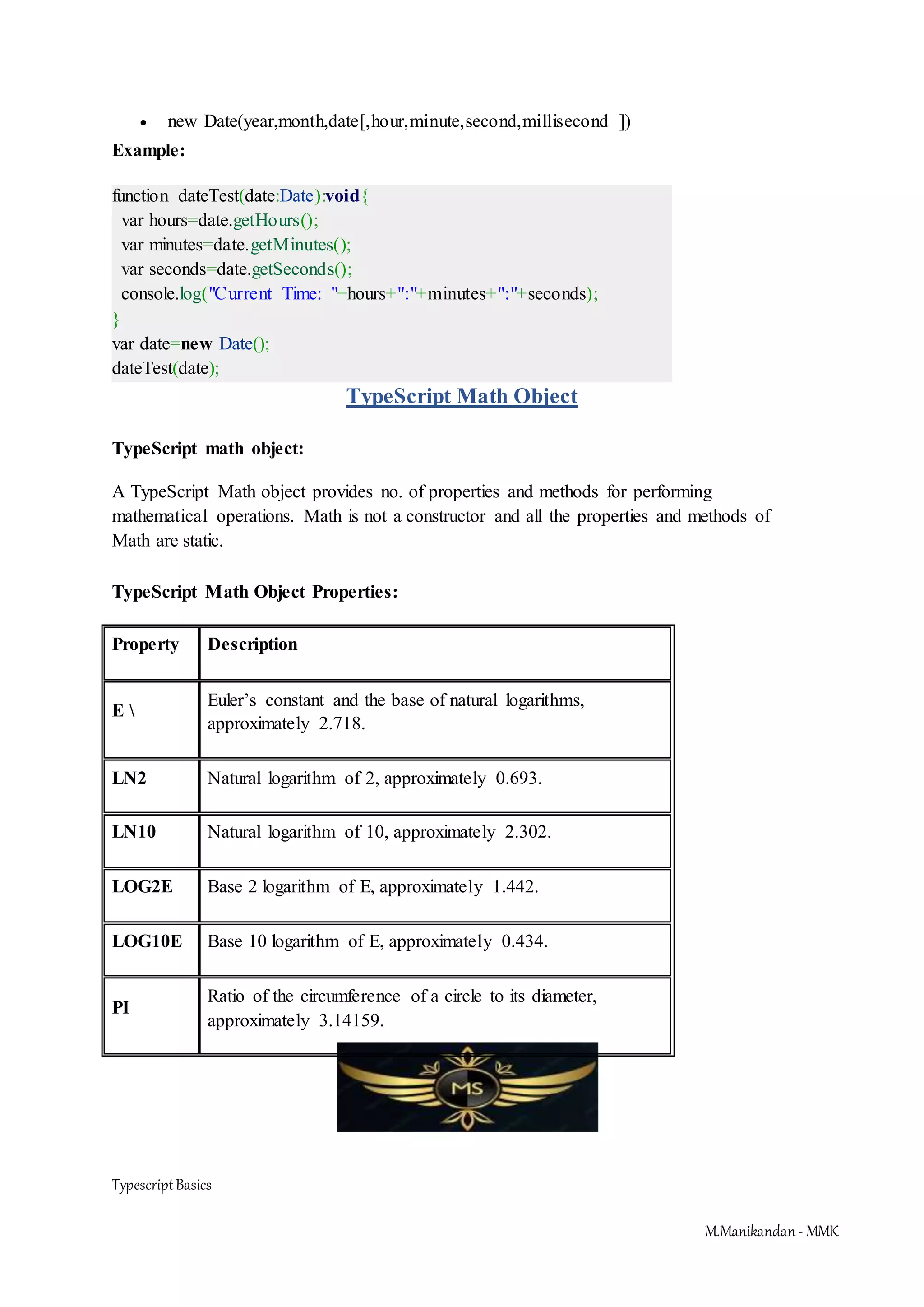 TypescriptBasics M.Manikandan- MMK  new Date(year,month,date[,hour,minute,second,millisecond ]) Example: function dateTest(date:Date):void{ var hours=date.getHours(); var minutes=date.getMinutes(); var seconds=date.getSeconds(); console.log("Current Time: "+hours+":"+minutes+":"+seconds); } var date=new Date(); dateTest(date); TypeScript Math Object TypeScript math object: A TypeScript Math object provides no. of properties and methods for performing mathematical operations. Math is not a constructor and all the properties and methods of Math are static. TypeScript Math Object Properties: Property Description E Euler’s constant and the base of natural logarithms, approximately 2.718. LN2 Natural logarithm of 2, approximately 0.693. LN10 Natural logarithm of 10, approximately 2.302. LOG2E Base 2 logarithm of E, approximately 1.442. LOG10E Base 10 logarithm of E, approximately 0.434. PI Ratio of the circumference of a circle to its diameter, approximately 3.14159. 
