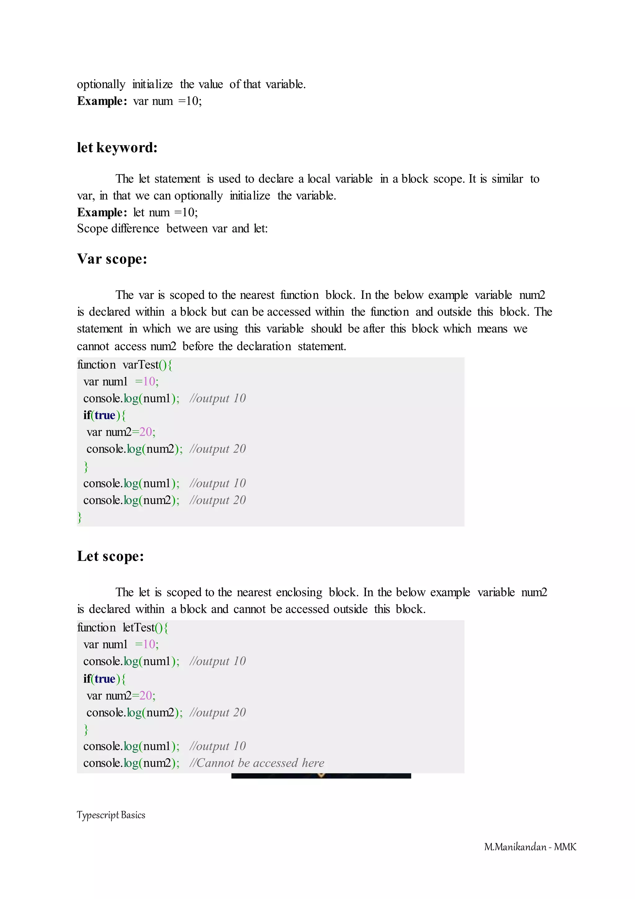 TypescriptBasics M.Manikandan- MMK optionally initialize the value of that variable. Example: var num =10; let keyword: The let statement is used to declare a local variable in a block scope. It is similar to var, in that we can optionally initialize the variable. Example: let num =10; Scope difference between var and let: Var scope: The var is scoped to the nearest function block. In the below example variable num2 is declared within a block but can be accessed within the function and outside this block. The statement in which we are using this variable should be after this block which means we cannot access num2 before the declaration statement. function varTest(){ var num1 =10; console.log(num1); //output 10 if(true){ var num2=20; console.log(num2); //output 20 } console.log(num1); //output 10 console.log(num2); //output 20 } Let scope: The let is scoped to the nearest enclosing block. In the below example variable num2 is declared within a block and cannot be accessed outside this block. function letTest(){ var num1 =10; console.log(num1); //output 10 if(true){ var num2=20; console.log(num2); //output 20 } console.log(num1); //output 10 console.log(num2); //Cannot be accessed here 