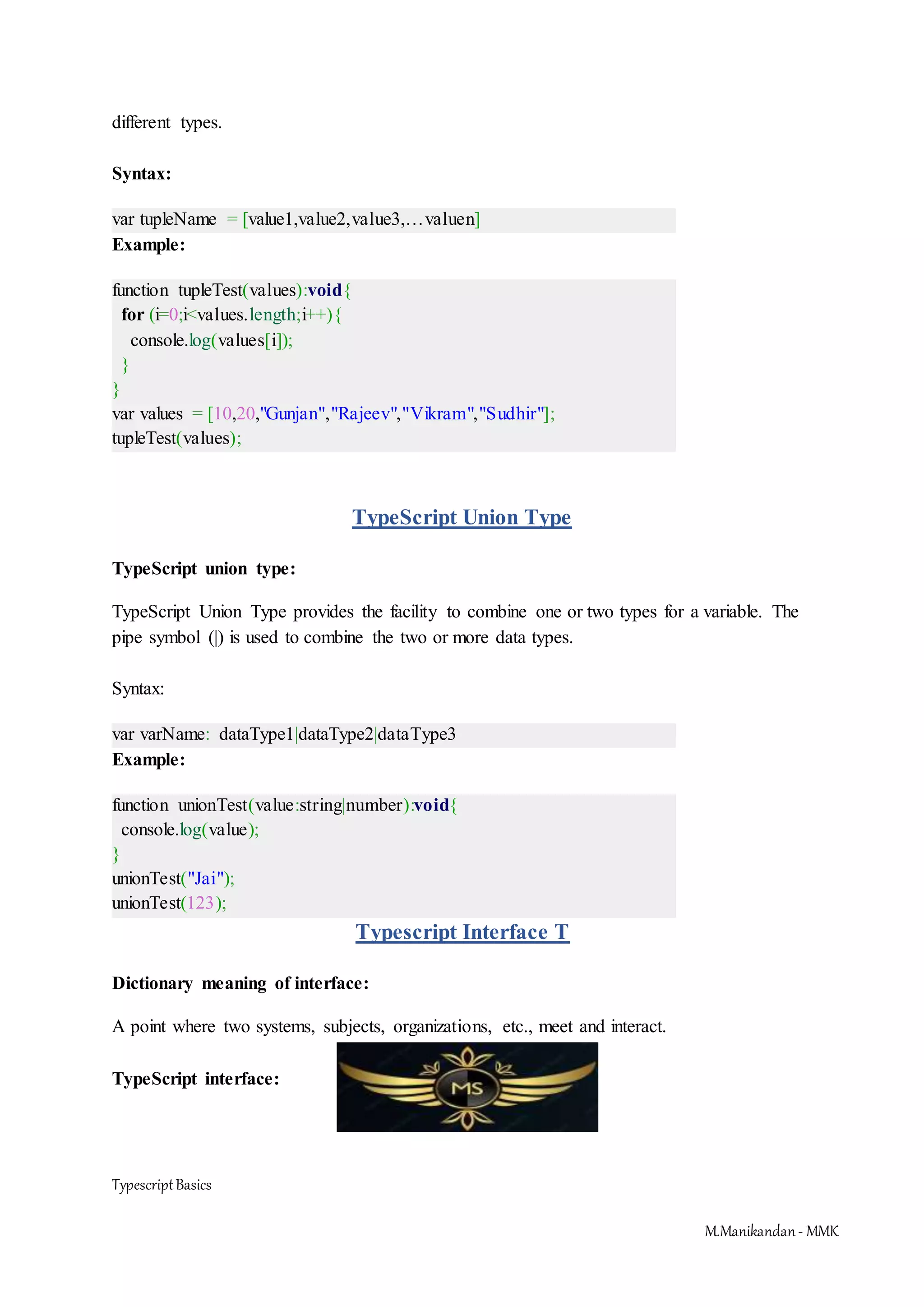 TypescriptBasics M.Manikandan- MMK different types. Syntax: var tupleName = [value1,value2,value3,…valuen] Example: function tupleTest(values):void{ for (i=0;i<values.length;i++){ console.log(values[i]); } } var values = [10,20,"Gunjan","Rajeev","Vikram","Sudhir"]; tupleTest(values); TypeScript Union Type TypeScript union type: TypeScript Union Type provides the facility to combine one or two types for a variable. The pipe symbol (|) is used to combine the two or more data types. Syntax: var varName: dataType1|dataType2|dataType3 Example: function unionTest(value:string|number):void{ console.log(value); } unionTest("Jai"); unionTest(123); Typescript Interface T Dictionary meaning of interface: A point where two systems, subjects, organizations, etc., meet and interact. TypeScript interface: 